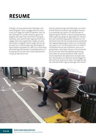 Byen som dagligstue?				
Byfornyelse med plads til socialt udsatte
Side 6
Folk går i en bue udenom den hjemløse, som
sover på gaden. De er utrygge ved hans store
hund, som ligger for foden af bænken, men for
den hjemløse er hunden netop en garant for
tryghed. Den yder ham lidt af den fred og be-
skyttelse, som andre finder bag hjemmets fire
vægge. Den enes tryghed kan meget vel være
den andens utryghed. Derfor peger denne rap-
port på, at vi i indretningen og udviklingen af
byens parker og pladser er nødt til at rette fokus
på forskellige menneskers forskellige behov. Vil
vi lave byrum for alle, må vi være opmærksom-
me på, at ikke alle er ens.
resume
Socialt udsatte bruger det offentlige rum mere
end de fleste af os andre, og mange er henvist
til at opholde sig i byens rum på alle tider af
døgnet og året. Derfor er deres tilstedeværelse,
behov og brug vigtige at tage højde for, når par-
ken skal renoveres og pladsen forskønnes. For
det første fordi de har krav på at blive anerkendt
som ligeværdige borgere med ret til at opholde
sig i byens rum. For det andet fordi vi er nødt til
at håndtere de sociale problemer, som nu en-
gang findes i vores byer. Selvom vi kunne ønske
os et samfund uden hjemløshed og misbrug,
forsvinder de sociale problemer ikke, fordi vi
fjerner bænkene. De rykker bare et andet sted
hen. Det handler om ikke bare at planlægge for
det samfund, vi gerne vil have, men også for det,
der allerede findes. Og hvordan gør man så det?
 