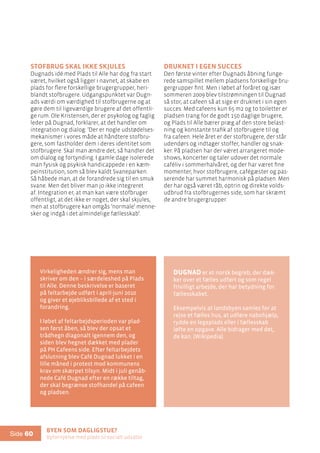 Byen som dagligstue?				
Byfornyelse med plads til socialt udsatte
Side 60
Stofbrug skal ikke skjules
Dugnads idé med Plads til Alle har dog fra start
været, hvilket også ligger i navnet, at skabe en
plads for flere forskellige brugergrupper, heri-
blandt stofbrugere. Udgangspunktet var Dugn-
ads værdi om værdighed til stofbrugerne og at
gøre dem til ligeværdige brugere af det offentli-
ge rum. Ole Kristensen, der er psykolog og faglig
leder på Dugnad, forklarer, at det handler om
integration og dialog: ’Der er nogle udstødelses-
mekanismer i vores måde at håndtere stofbru-
gere, som fastholder dem i deres identitet som
stofbrugere. Skal man ændre det, så handler det
om dialog og fortynding. I gamle dage isolerede
man fysisk og psykisk handicappede i en kæm-
peinstitution, som så blev kaldt Svaneparken.
Så håbede man, at de forandrede sig til en smuk
svane. Men det bliver man jo ikke integreret
af. Integration er, at man kan være stofbruger
offentligt, at det ikke er noget, der skal skjules,
men at stofbrugere kan omgås ’normale’ menne-
sker og indgå i det almindelige fællesskab’.
Druknet i egen succes
Den første vinter efter Dugnads åbning funge-
rede samspillet mellem pladsens forskellige bru-
gergrupper fint. Men i løbet af foråret og især
sommeren 2009 blev tilstrømningen til Dugnad
så stor, at cafeen så at sige er druknet i sin egen
succes. Med cafeens kun 65 m2 og to toiletter er
pladsen trang for de godt 150 daglige brugere,
og Plads til Alle bærer præg af den store belast-
ning og konstante trafik af stofbrugere til og
fra cafeen. Hele året er der stofbrugere, der står
udendørs og indtager stoffer, handler og snak-
ker. På pladsen har der været arrangeret mode-
shows, koncerter og taler udover det normale
caféliv i sommerhalvåret, og der har været fine
momenter, hvor stofbrugere, cafégæster og pas-
serende har summet harmonisk på pladsen. Men
der har også været råb, optrin og direkte volds-
udbrud fra stofbrugernes side, som har skræmt
de andre brugergrupper.
Virkeligheden ændrer sig, mens man
skriver om den – i særdeleshed på Plads
til Alle. Denne beskrivelse er baseret
på feltarbejde udført i april-juni 2010
og giver et øjebliksbillede af et sted i
forandring.
I løbet af feltarbejdsperioden var plad-
sen først åben, så blev der opsat et
trådhegn diagonalt igennem den, og
siden blev hegnet dækket med plader
på PH Cafeens side. Efter feltarbejdets
afslutning blev Café Dugnad lukket i en
lille måned i protest mod kommunens
krav om skærpet tilsyn. Midt i juli genåb-
nede Café Dugnad efter en række tiltag,
der skal begrænse stofhandel på cafeen
og pladsen.
Dugnad er et norsk begreb, der dæk-
ker over et fælles udført og som regel
frivilligt arbejde, der har betydning for
fællesskabet.
Eksempelvis at landsbyen samles for at
rejse et fælles hus, at udføre nabohjælp,
rydde en legeplads eller i fællesskab
løfte en opgave. Alle bidrager med det,
de kan. (Wikipedia)
 