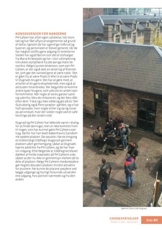 casebeskrivelser
Plads til alle , Vesterbro
Side 61
Konsekvenser for naboerne
PH Cafeen har, efter egen udtalelse, lidt store
tab og har fået aflyst arrangementer på grund
af dette, ligesom de har ugentlige indbrud og
tyverier, og personalet er blevet generet, når de
har nægtet stofbrugere adgang til toiletterne.
Stedet har også fået en stor del af stofsalget
fra Maria Kirkeplads og har i stor udstrækning
tiltrukket stofadfærd fra det øvrige Indre Ve-
sterbro. Ifølge Carsten Andersen, som ejer PH
Cafeen, er der også sket en ændring af klientel-
let, som gør det vanskeligere at være nabo: ’Det
er gået fra at være Plads til Alle til at være Plads
til Dugnads brugere. Det har at gøre med, at
antallet af brugere eksploderede, men også at
attituden forandredes. Der begyndte at komme
andre typer brugere, som udviste en anden ejer-
fornemmelse. Når nogle af vores gæster satte
sig udenfor, blev de chikaneret, og der blev råbt
efter dem: ’I skal sgu ikke sidde og glo på os’. Der
lå pludselig også flere sprøjter i gården, og vi har
haft episoder, hvor nogle stiller sig op og tisser
op ad vinduet, hvor der sidder nogle ved et café-
bord lige på den anden side’.
Dugnad og PH Cafeen har løbende været i dialog
for at finde løsninger, men er ikke kommet frem
til noget, som har kunnet gøre PH Cafeens ejer
tryg. Derfor har han bedt Københavns Ejendom-
me opdele pladsen. De opsatte i første omgang
et midlertidigt trådhegn diagonalt gennem
pladsen uden gennemgang, sådan at Dugnads
hjørne adskilles fra PH Cafeen, og de har hver
sin indgang. Efterfølgende er trådhegnet blevet
dækket af hvide træplader på PH Cafeens side,
sådan at der nu ikke er gennemsyn mellem de to
dele af pladsen. Ifølge PH Cafeens medarbejdere
gør hegnet desuden pladsen mindre attraktiv
for pushere. Før kunne de placere spejdere ved
begge udgange og hurtigt forsvinde ud ad den
ene udgang, hvis politiet nærmede sig fra den
anden.
Hjørnet foran Café Dugnad
 