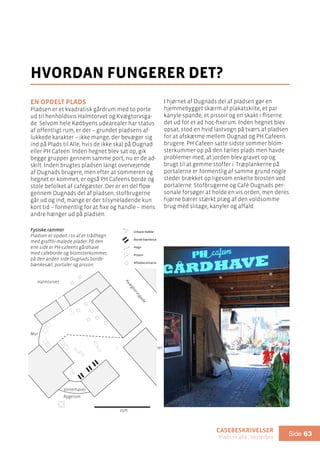 casebeskrivelser
Plads til alle , Vesterbro
Side 63
En opdelt plads
Pladsen er et kvadratisk gårdrum med to porte
ud til henholdsvis Halmtorvet og Kvægtorvsga-
de. Selvom hele Kødbyens udearealer har status
af offentligt rum, er der – grundet pladsens af-
lukkede karakter – ikke mange, der bevæger sig
ind på Plads til Alle, hvis de ikke skal på Dugnad
eller PH Cafeen. Inden hegnet blev sat op, gik
begge grupper gennem samme port, nu er de ad-
skilt. Inden brugtes pladsen langt overvejende
af Dugnads brugere, men efter at sommeren og
hegnet er kommet, er også PH Cafeens borde og
stole befolket af cafégæster. Der er en del flow
gennem Dugnads del af pladsen, stofbrugerne
går ud og ind, mange er der tilsyneladende kun
kort tid – formentlig for at fixe og handle – mens
andre hænger ud på pladsen.
hvordan fungerer det?
I hjørnet af Dugnads del af pladsen gør en
hjemmebygget skærm af plakatskilte, et par
kanyle-spande, et pissoir og en skakt i fliserne
det ud for et ad hoc-fixerum. Inden hegnet blev
opsat, stod en hvid lastvogn på tværs af pladsen
for at afskærme mellem Dugnad og PH Cafeens
brugere. PH Cafeen satte sidste sommer blom-
sterkummer op på den fælles plads men havde
problemer med, at jorden blev gravet op og
brugt til at gemme stoffer i. Træplankerne på
portalerne er formentlig af samme grund nogle
steder brækket op ligesom enkelte brosten ved
portalerne. Stofbrugerne og Café Dugnads per-
sonale forsøger at holde en vis orden, men deres
hjørne bærer stærkt præg af den voldsomme
brug med slitage, kanyler og affald.
Fysiske rammer
Pladsen er opdelt i to af et trådhegn
med graffiti-malede plader. På den
ene side er PH-cafeens gårdhave
med cafeborde og blomsterkummer,
på den anden side Dugnads borde-
bænkesæt, portaler og pissoir.
Teater
Mur
Vinterhave/
Rygerum
PH Cafeen
Halmtorvet
Kvæ
gtorvsgade
Sundhedsrummet
Konference
Cafe Dugnad
Fysiske rammer:
Urbanemøbler
Borde-bænkesæt
Hegn
Pissoir
Affaldscontainer
25m
25m
 