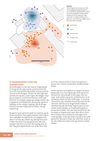 Byen som dagligstue?				
Byfornyelse med plads til socialt udsatte
Side 64
25m
Et kærkomment sted for
stofbrugere
De stofbrugere, vi har talt med, er meget glade
for Dugnad. De siger typisk, at de kommer der
for at få mad og kaffe og snakke med personalet
eller de andre brugere. Selvom de ikke siger det
direkte om sig selv, er der ingen, der lægger skjul
på, at stedet er et uofficielt fixerum, hvor man
kommer for at købe, sælge og indtage stoffer. De
er glade for politibetjenten Ane Nyrop, og det er
tydeligt, at hun skaber tryghed, idet de bruger
hende til at løse indbyrdes konflikter, råd og
vejledning.
Brugerne synes generelt godt om pladsen, og de
fleste har heller ikke noget problem med hegnet,
men udtrykker forståelse for, at cafégæsterne
ikke vil se folk, der stikker sig. Særligt hensynet
til børn kommer flere gange på tale. Når man
spørger nærmere ind, viser det sig dog ofte, at
det i høj grad også handler om, at de helst selv
er fri for at blive stillet til skue, men gerne vil
kunne fixe i fred for omverdens fordømmende
blikke.
Arthur og hans tvillingebror er sælgere af hjem-
løseavisen Hus Forbi og bruger hash og heroin.
De kommer oprindeligt fra Portugal, men har
rejst i hele verden og synes, at Danmark er et af
de bedste steder at være stofbruger: ’I Frankrig
slår politiet dig i hovedet med et bat, hvis du har
lidt hash. Det her er en meget bedre måde at
håndtere det på’. De finder hegnet absurd, men
mener at det skyldes, at miljøet på Dugnad er
blevet mere hårdt: ’Hvis det skal forestille en fæl-
les plads, er hegnet jo en joke. Men det er, fordi
her er blevet mere voldsomt. Folk tager mere
coke og tåger rundt og stikker sig lige foran café-
gæsterne. Desværre ender det nok med, at der er
en, der stikker en anden ned, og så bliver stedet
lukket’.
Ophold
Inden hegnet blev opsat, var det
hovedsageligt Dugnads gæster,
som opholdte sig på pladsen, mens
de færreste gæster fra PH-cafeen
havde lyst til at sidde der. Heg-
net deler nu Plads til Alle op i to
gårdrum, som ikke har nogen visuel
kontakt med hinanden.
PH Cafeen
Cafe Dugnad
25m
Socialt udsatte
Andre
Forbipasserende
De udsattes zone
De andres zone
Ophold
Gårdrum
Udeservering
Udeservering
 