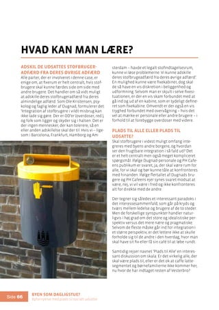 Byen som dagligstue?				
Byfornyelse med plads til socialt udsatte
Side 66
Adskil de udsattes stofbruger-
adfærd fra deres øvrige adfærd
Alle parter, der er involveret i denne case, er
enige om, at fixerum er helt centralt, hvis stof-
brugere skal kunne færdes side om side med
andre brugere. Det handler om så vidt muligt
at adskille deres stofbrugeradfærd fra deres
almindelige adfærd. Som Ole Kristensen, psy-
kolog og faglig leder af Dugnad, formulerer det:
’Integration af stofbrugere i vildt misbrug kan
ikke lade sig gøre. Der er OD’er (overdoser, red.),
og folk som ligger og skyder sig i halsen. Det er
der ingen mennesker, der kan tolerere, så en
eller anden adskillelse skal der til. Hvis vi – lige-
som i Barcelona, Frankfurt, Hamborg og Am-
hvad kan man lære?
sterdam – havde et legalt stofindtagelsesrum,
kunne vi løse problemerne. Vi kunne adskille
deres stofbrugeadfærd fra deres øvrige adfærd’.
En mulighed kunne være fixekabiner, dog skal
de så have en vis diskretion i beliggenhed og
udformning. Selvom man er skjult i selve fixesi-
tuationen, er der en vis skam forbundet med at
gå ind og ud af en kabine, som er tydeligt define-
ret som fixekabine. Omvendt er der også en vis
tryghed forbundet med overvågning – hvis det
vel at mærke er personale eller andre brugere – i
forhold til at forebygge overdoser med videre.
Plads til Alle eller plads til
udsatte?
Skal stofbrugere i videst muligt omfang inte-
greres med byens andre borgere, og hvordan
ser den frugtbare integration i så fald ud? Det
er et helt centralt men også meget kompliceret
spørgsmål. Ifølge Dugnad-personale og PH Cafe-
ens publikum er svaret, ja, der skal være rum for
alle, for vi skal og bør kunne tåle at konfronteres
med hinanden. Ifølge flertallet af Dugnads bru-
gere og PH Cafeens ejer synes svaret modsat at
være, nej, vi vil være i fred og ikke konfronteres
alt for direkte med de andre.
Der tegner sig således et interessant paradoks i
det interessesammenfald, som går på kryds og
tværs mellem ledelse og brugere af de to steder.
Men de forskellige synspunkter handler natur-
ligvis i høj grad om det store og idealistiske per-
spektiv versus det mere nære og pragmatiske.
Selvom de fleste måske går ind for integration i
et større perspektiv, er det lettere ikke at skulle
forholde sig til de andre i den hverdag, hvor man
skal have sit fix eller få sin café til at løbe rundt.
Samtidig rejser navnet ’Plads til Alle’ en interes-
sant diskussion om skala: Er det virkelig alle, der
skal være plads til, eller er det ok at caffe latte-
segmentet og børnefamilierne ikke kommer her,
nu hvor de har indtaget resten af Vesterbro?
 