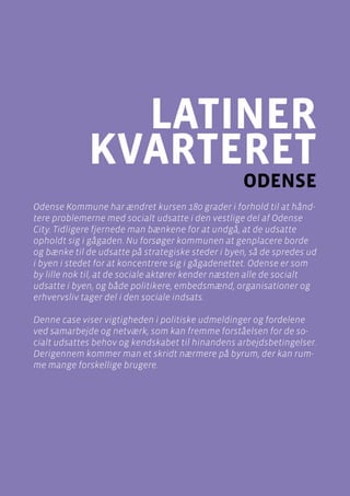 casebeskrivelser
Latinerkvarteret , Odense
Side 69
latiner
kvarteret
odense
Odense Kommune har ændret kursen 180 grader i forhold til at hånd-
tere problemerne med socialt udsatte i den vestlige del af Odense
City. Tidligere fjernede man bænkene for at undgå, at de udsatte
opholdt sig i gågaden. Nu forsøger kommunen at genplacere borde
og bænke til de udsatte på strategiske steder i byen, så de spredes ud
i byen i stedet for at koncentrere sig i gågadenettet. Odense er som
by lille nok til, at de sociale aktører kender næsten alle de socialt
udsatte i byen, og både politikere, embedsmænd, organisationer og
erhvervsliv tager del i den sociale indsats.
Denne case viser vigtigheden i politiske udmeldinger og fordelene
ved samarbejde og netværk, som kan fremme forståelsen for de so-
cialt udsattes behov og kendskabet til hinandens arbejdsbetingelser.
Derigennem kommer man et skridt nærmere på byrum, der kan rum-
me mange forskellige brugere.
 
