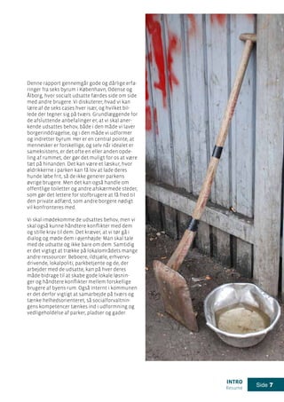 intro
Resume
Side 7
Denne rapport gennemgår gode og dårlige erfa-
ringer fra seks byrum i København, Odense og
Ålborg, hvor socialt udsatte færdes side om side
med andre brugere. Vi diskuterer, hvad vi kan
lære af de seks cases hver især, og hvilket bil-
lede der tegner sig på tværs. Grundlæggende for
de afsluttende anbefalinger er, at vi skal aner-
kende udsattes behov, både i den måde vi laver
borgerinddragelse, og i den måde vi udformer
og indretter byrum. Her er en central pointe, at
mennesker er forskellige, og selv når idealet er
sameksistens, er det ofte en eller anden opde-
ling af rummet, der gør det muligt for os at være
tæt på hinanden. Det kan være et læskur, hvor
øldrikkerne i parken kan få lov at lade deres
hunde løbe frit, så de ikke generer parkens
øvrige brugere. Men det kan også handle om
offentlige toiletter og andre afskærmede steder,
som gør det lettere for stofbrugere at få fred til
den private adfærd, som andre borgere nødigt
vil konfronteres med.
Vi skal imødekomme de udsattes behov, men vi
skal også kunne håndtere konflikter med dem
og stille krav til dem. Det kræver, at vi tør gå i
dialog og møde dem i øjenhøjde: Man skal tale
med de udsatte og ikke bare om dem. Samtidig
er det vigtigt at trække på lokalområdets mange
andre ressourcer: Beboere, ildsjæle, erhvervs-
drivende, lokalpoliti, parkbetjente og de, der
arbejder med de udsatte, kan på hver deres
måde bidrage til at skabe gode lokale løsnin-
ger og håndtere konflikter mellem forskellige
brugere af byens rum. Også internt i kommunen
er det derfor vigtigt at samarbejde på tværs og
tænke helhedsorienteret, så socialforvaltnin-
gens kompetencer tænkes ind i udformning og
vedligeholdelse af parker, pladser og gader.
 
