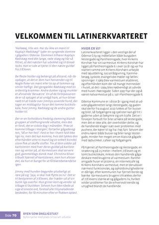 Byen som dagligstue?				
Byfornyelse med plads til socialt udsatte
Side 70
’Halløøøj, lille ven. Har du ikke en mønt til
Kaptajn Rødskæg?’ lyder en syngende stemme
i gågaden i Odense. Stemmen tilhører Kaptajn
Rødskæg med det lange, røde skæg og hår så
filtret, at det næsten har udviklet sig til dread-
locks. Han er ude at tjene til den næste guldøl
fra 7/Eleven.
De fleste holder sig behørigt på afstand, når de
opdager, at det er dem han henvender sig til.
Nogle fisker en mønt eller to op af lommen og
smiler høfligt. Det gengælder Rødskæg med en
ordentlig krammer. Andre dukker sig og mumler
et afvisende ’desværre’. En af de forbipasseren-
de er så optaget af at undgå ham, at hun bliver
nødt til at træde over Jimmys sovende hund, der
tager en middagslur foran det tomme butikslo-
kale, hvor Jimmy, Rødskæg og de andre gutter
holder til.
Der er en forholdsvis fredelig stemning blandt
gruppen af stofhungrende udsatte, men det
er fordi, det er sidste dag i måneden. ’Prøv at
komme tilbage i morgen’, fortæller gågadevag-
ten, ’SÅ er her fest’. Fest er her i hvert fald ikke
lige nu, men det kan komme, hvis det lykkes den
efterhånden otte-ni mand (og en enkelt kvinde)
store flok at skaffe stoffer. Tre af dem sidder på
kantstenen med hver deres guldøl på kantste-
nen og venter på, at Varmestuen skal servere
god, gammeldags dansk mad. Christina bliver
tilbudt hjørnet af kantstenen, men hun afviser
det, da hun er bange for at få blærebetændelse
igen.
Jimmy med hunden begynder pludseligt at
røre på sig: ’Jaja, vi skal nok flytte os nu’. Det er
til bestyreren af 7/Eleven, der træder ud af sin
butik lige overfor. Hun griner kort og vender så
tilbage til butikken. Selvom hun ikke nåede at
sige et eneste ord, forstod alle tilsyneladende
beskeden, for få minutter efter er flokken opløst.
velkommen til latinerkvarteret
Hvor er vi?
Latinerkvarteret ligger i den vestlige del af
Odense City og indbefatter både busgaden
Vestergade og Pantheonsgade, hvor Kirkens
Korshær har sin varmestue. Kirkens Korshær har
ligget på Pantheonsgade 6 i over 50 år og var fra
starten ramme om Kirkens Korshærs arbejde
med tøjuddeling, socialrådgivning, hjemme-
besøg, syskole, evangeliske møder og fælles-
spisninger. I 1969 blev varmestuen etableret,
og efterhånden kom der så mange mennesker
i huset, at det i 1994 blev nødvendigt at udvide
med huset i Nørregade. Siden 1997 har der også
været natvarmestue på 1. sal i Pantheonsgade 6.
Odense Kommune er i disse år i gang med at ud-
vide gågadenettet langs Vestergade, og gaden
skal derfor fra august 2010 lukkes af for busser
og biler, så fodgængere og cyklister kan gå frit i
gaderne uden at bekymre sig om trafik. Det er i
forvejen forbudt for biler at køre på Vestergade,
men det er ikke alle, der overholder dette, og
de handlende klager især over problemer med
pushere, der kører til og fra i høj fart. Selvom der
endnu kører både busser og biler langs Vester-
gade, minder her meget om en klassisk gågade
med tøjbutikker, cafeer og fodgængere.
På hjørnet af Pantheonsgade og Vestergade, en
strækning på 15 meter i mellem 7/Eleven og et
tomt butikslokale, mikses den handlende gåga-
deskare med brugerne af varmestuen. Panthe-
onsgade huser et pizzeria, en internetcafé og
Kirkens Korshærs varmestue, men er derudover
nærmest funktionsløs, og opholdsmulighederne
er dårlige, efter kommunen har fjernet borde og
bænke. Varmestuens brugere tiltrækkes derfor
af 7/Elevens stærke øl og gågadens liv, hvilket
volder problemer for de erhvervsdrivende og
utryghed blandt de handlende.
 