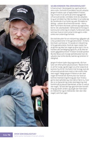 Byen som dagligstue?				
Byfornyelse med plads til socialt udsatte
Side 74
40.000 kroner fra erhvervslivet
Erhvervslivet i Vestergade har også spillet en
aktiv rolle i forhold til områdets socialt udsatte.
Jørgen Findsen, ejer af tøjbutikken Findsen,
tog initiativ til at samle de omkringliggende
erhvervsdrivende i området, fordi de udsattes
brug af området har fået butikker til at lukke og
de handlende til at holde sig væk. På møderne
deltog – udover de erhvervsdrivende – Heinz
Wolf fra Kirkens Korshær, politiet og vagtselska-
berne. De udarbejdede i fællesskab et forslag til
kommunen omkring et simpelt, funktionelt sted,
som kan huse et stort antal misbrugere under
enkle men ordentlige forhold.
De stod desuden for en indsamling i gågaden på
cirka 40.000 kroner til brugeraktiviteter i Kirkens
Korshærs varmestue: ’Vi lavede en indsamling
til brugeraktiviteter, fordi de ingen steder har
at gå hen og ikke har noget at give sig til. For os
handler det selvfølgelig også om, at de ikke be-
laster gågadekvarteret’. Findsen foreslår parken
Munke Mose som muligt opholdssted, hvor de
udsatte skal stilles borde, bænke og toiletter til
rådighed.
Jørgen Findsen lyder dog opgivende, når han
taler om efterspillet på processen: ’Maskineriet
er alt for tungt, og det tager al, al for lang tid at
komme fra A til B. I forhold til de forslag, som de
erhvervsdrivende kom med, er der endnu ikke
sket noget’. Ifølge Jørgen Findsen er der sket
nogle få fremskridt: Kommunen har lovet at
komme med løsningsforslag på, hvor misbru-
gerne skal opholde sig, men det er først nu, hvor
der er en byvandring under planlægning med
henblik på at placere bænkesæt, at der er ved at
ske noget. ’Så skal det lige igennem den forvalt-
ning og så den anden, og så går der hele tiden
en måned her og en måned der. Der sker ikke
noget’, som han siger.
 