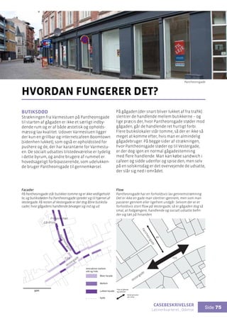 casebeskrivelser
Latinerkvarteret , Odense
Side 75
Butiksdød
Strækningen fra Varmestuen på Pantheonsgade
til starten af gågaden er ikke et særligt indby-
dende rum og er af både æstetisk og opholds-
mæssig lav kvalitet. Udover Varmestuen ligger
der kun en grillbar og internetcafeen Boomtown
(sidenhen lukket), som også er opholdssted for
pushere og de, der har karantæne for Varmestu-
en. De socialt udsattes tilstedeværelse er tydelig
i dette byrum, og andre brugere af rummet er
hovedsageligt forbipasserende, som udelukken-
de bruger Pantheonsgade til gennemkørsel.
hvordan fungerer det?
På gågaden (der snart bliver lukket af fra trafik)
slentrer de handlende mellem butikkerne – og
lige præcis der, hvor Pantheonsgade støder mod
gågaden, går de handlende ret hurtigt forbi.
Flere butikslokaler står tomme, så der er ikke så
meget at komme efter, hvis man er almindelig
gågadebruger. På begge sider af strækningen,
hvor Pantheonsgade støder op til Vestergade,
er der dog igen en normal gågadestemning
med flere handlende. Man kan købe sandwich i
cafeen og sidde udenfor og spise den, men selv
på en solskinsdag er det overvejende de udsatte,
der slår sig ned i området.
Pantheongade
Pantheongade
Vestergade
Vestergade
50m
Frelsens Hær
7/11
Gårdrum
Gyde
Interaktion mellem
ude og inde:
Åben facade
Mellem
Lukket facade
Facader
På Pantheonsgade står butikker tomme og er ikke vedligehold-
te, og butiksdøden fra Pantheonsgade spreder sig til hjørnet af
Vestergade. På resten af Vestergade er der dog åbne butiksfa-
cader, hvor gågadens handlende bevæger sig ind og ud.
Flow
Pantheonsgade har en forholdsvis lav gennemstrømning.
Det er ikke en gade man slentrer igennem, men som man
passerer gennem eller ligefrem undgår. Selvom der er et
forholdsvis stort flow på Vestergade, så er gågaden dog så
smal, at fodgængere, handlende og socialt udsatte befin-
der sig tæt på hinanden.
235
44
Flow af gående
og cyklister:
Antal personer
på 1 time
Pantheonsgade
 