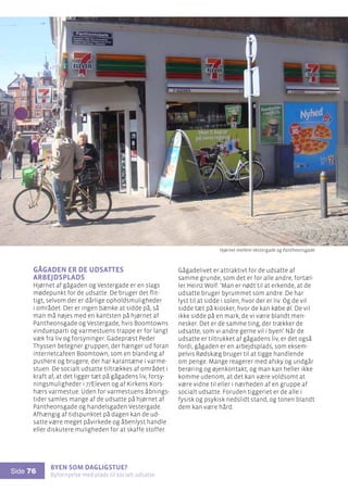 Byen som dagligstue?				
Byfornyelse med plads til socialt udsatte
Side 76
Gågaden er de udsattes
arbejdsplads
Hjørnet af gågaden og Vestergade er en slags
mødepunkt for de udsatte. De bruger det flit-
tigt, selvom der er dårlige opholdsmuligheder
i området. Der er ingen bænke at sidde på, så
man må nøjes med en kantsten på hjørnet af
Pantheonsgade og Vestergade, hvis Boomtowns
vinduesparti og varmestuens trappe er for langt
væk fra liv og forsyninger. Gadepræst Peder
Thyssen betegner gruppen, der hænger ud foran
internetcafeen Boomtown, som en blanding af
pushere og brugere, der har karantæne i varme-
stuen. De socialt udsatte tiltrækkes af området i
kraft af, at det ligger tæt på gågadens liv, forsy-
ningsmuligheder i 7/Eleven og af Kirkens Kors-
hærs varmestue. Uden for varmestuens åbnings-
tider samles mange af de udsatte på hjørnet af
Pantheonsgade og handelsgaden Vestergade.
Afhængig af tidspunktet på dagen kan de ud-
satte være meget påvirkede og åbenlyst handle
eller diskutere muligheden for at skaffe stoffer.
Gågadelivet er attraktivt for de udsatte af
samme grunde, som det er for alle andre, fortæl-
ler Heinz Wolf: ’Man er nødt til at erkende, at de
udsatte bruger byrummet som andre. De har
lyst til at sidde i solen, hvor der er liv. Og de vil
sidde tæt på kiosker, hvor de kan købe øl. De vil
ikke sidde på en mark, de vi være blandt men-
nesker. Det er de samme ting, der trækker de
udsatte, som vi andre gerne vil i byen’. Når de
udsatte er tiltrukket af gågadens liv, er det også
fordi, gågaden er en arbejdsplads, som eksem-
pelvis Rødskæg bruger til at tigge handlende
om penge. Mange reagerer med afsky og undgår
berøring og øjenkontakt, og man kan heller ikke
komme udenom, at det kan være voldsomt at
være vidne til eller i nærheden af en gruppe af
socialt udsatte. Foruden tiggeriet er de alle i
fysisk og psykisk nedslidt stand, og tonen blandt
dem kan være hård.
Hjørnet mellem Vestergade og Pantheonsgade
 