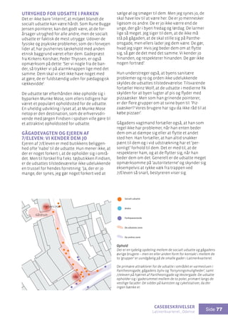 casebeskrivelser
Latinerkvarteret , Odense
Side 77
Utryghed for udsatte i parken
Det er ikke bare ’internt’, at miljøet blandt de
socialt udsatte kan være hårdt. Som Rune Bugge
Jensen pointerer, kan det godt være, at de for-
årsager utryghed for alle andre, men de socialt
udsatte er faktisk de mest utrygge. Udover de
fysiske og psykiske problemer, som de i forvejen
lider af, har pushernes tæskehold med anden
etnisk baggrund været efter dem. Gadepræst
fra Kirkens Korshær, Peder Thyssen, er også
opmærksom på dette: ’Ser vi nogle fra de ban-
der, så trykker vi på alarmknappen lige med det
samme. Dem skal vi slet ikke have noget med
at gøre, de er fuldstændig uden for pædagogisk
rækkevidde’.
De udsatte tør efterhånden ikke opholde sig i
byparken Munke Mose, som ellers tidligere har
været et populært opholdssted for de udsatte.
En uheldig udvikling i lyset af, at Munke Mose
netop er den destination, som de erhvervsdri-
vende med Jørgen Findsen i spidsen ville gøre til
et attraktivt opholdssted for udsatte.
Gågadevagten og ejeren af
7/Eleven: Vi kender dem jo
Ejeren af 7/Eleven er med butikkens beliggen-
hed ofte ’nabo’ til de udsatte. Hun mener ikke, at
der er noget forkert i, at de opholder sig i områ-
det. Men til forskel fra f.eks. tøjbutikken Findsen,
er de udsattes tilstedeværelse ikke udelukkende
en trussel for hendes forretning: ’Ja, der er jo
mange, der synes, jeg gør noget forkert ved at
Ophold
Der er en tydelig opdeling mellem de socialt udsatte og gågadens
øvrige brugere – men en eller anden form for kontakt i mellem de
to ’grupper’ er uundgåelig på de smalle gader i Latinerkvarteret.
De primære attraktorer for de udsatte i området er varmestuen i
Pantheonsgade, gågadens byliv og ’forsyningsmuligheder’, samt
7/eleven på hjørnet af Pantheonsgade og Vestergade. De udsatte
opholder sig i gaderummet mellem de to poler, primært langs de
vestlige facader. De sidder på kantsten og cykelstativer, da der
ingen bænke er.
Frelsens Hær
7/11
Gårdrum
Socialt udsatte
Andre
Forbipasserende
De udsattes zone
De andres zone
Ophold
sælge øl og smøger til dem. Men jeg synes jo, de
skal have lov til at være her. De er jo mennesker
ligesom os andre. De er jo ikke værre end de
unge, der går i byen fredag og lørdag. De larmer
lige så meget. Jeg siger til dem, at de ikke må
stå på gågaden, at de skal stille sig på Panthe-
onsgade, men ellers lader jeg dem være. De gør,
hvad jeg siger. Hvis jeg beder dem om at flytte
sig, så gør de det med det samme. Vi kender jo
hinanden, og respekterer hinanden. De gør ikke
nogen fortræd’.
Hun understreger også, at byens sanitære
problemer og ro og orden ikke udelukkende
skyldes de udsattes tilstedeværelse. Tilsvarende
fortæller Heinz Wolf, at de udsatte i medierne fik
skylden for at byen lugter af pis og flyder med
pizzaæsker. Men som han grinende pointerer,
er der flere grupper om at svine byen til: ’Piz-
zaæsker!? Vores brugere har sgu da ikke råd til at
købe pizzaer’.
Gågadens vagtmand fortæller også, at han som
regel ikke har problemer, når han enten beder
dem om at dæmpe sig eller at flytte et andet
sted hen. Han fortæller, at han altid snakker
pænt til dem og i vid udstrækning har et ’per-
sonligt’ forhold til dem. Det er med til, at de
respekterer ham, og at de flytter sig, når han
beder dem om det. Generelt er de udsatte meget
opmærksomme på ’autoriteterne’ og skynder sig
eksempelvis at rykke væk fra trappen ved
7/Eleven så snart, bestyreren viser sig.
 