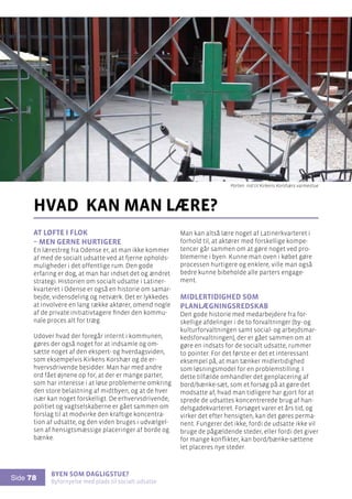 Byen som dagligstue?				
Byfornyelse med plads til socialt udsatte
Side 78
At løfte i flok
– men gerne hurtigere
En lærestreg fra Odense er, at man ikke kommer
af med de socialt udsatte ved at fjerne opholds-
muligheder i det offentlige rum. Den gode
erfaring er dog, at man har indset det og ændret
strategi. Historien om socialt udsatte i Latiner-
kvarteret i Odense er også en historie om samar-
bejde, vidensdeling og netværk. Det er lykkedes
at involvere en lang række aktører, omend nogle
af de private initiativtagere finder den kommu-
nale proces alt for træg.
Udover hvad der foregår internt i kommunen,
gøres der også noget for at indsamle og om-
sætte noget af den ekspert- og hverdagsviden,
som eksempelvis Kirkens Korshær og de er-
hvervsdrivende besidder. Man har med andre
ord fået øjnene op for, at der er mange parter,
som har interesse i at løse problemerne omkring
den store belastning af midtbyen, og at de hver
især kan noget forskelligt. De erhvervsdrivende,
politiet og vagtselskaberne er gået sammen om
forslag til at modvirke den kraftige koncentra-
tion af udsatte, og den viden bruges i udvælgel-
sen af hensigtsmæssige placeringer af borde og
bænke.
hvad kan man lære?
Man kan altså lære noget af Latinerkvarteret i
forhold til, at aktører med forskellige kompe-
tencer går sammen om at gøre noget ved pro-
blemerne i byen. Kunne man oven i købet gøre
processen hurtigere og enklere, ville man også
bedre kunne bibeholde alle parters engage-
ment.
Midlertidighed som
planlægningsredskab
Den gode historie med medarbejdere fra for-
skellige afdelinger i de to forvaltninger (by- og
kulturforvaltningen samt social- og arbejdsmar-
kedsforvaltningen), der er gået sammen om at
gøre en indsats for de socialt udsatte, rummer
to pointer. For det første er det et interessant
eksempel på, at man tænker midlertidighed
som løsningsmodel for en problemstilling. I
dette tilfælde omhandler det genplacering af
bord/bænke-sæt, som et forsøg på at gøre det
modsatte af, hvad man tidligere har gjort for at
sprede de udsattes koncentrerede brug af han-
delsgadekvarteret. Forsøget varer et års tid, og
virker det efter hensigten, kan det gøres perma-
nent. Fungerer det ikke, fordi de udsatte ikke vil
bruge de pågældende steder, eller fordi det giver
for mange konflikter, kan bord/bænke-sættene
let placeres nye steder.
Porten ind til Kirkens Korshærs varmestue
 