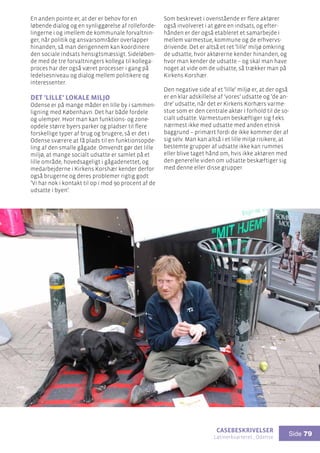 casebeskrivelser
Latinerkvarteret , Odense
Side 79
En anden pointe er, at der er behov for en
løbende dialog og en synliggørelse af rolleforde-
lingerne i og imellem de kommunale forvaltnin-
ger, når politik og ansvarsområder overlapper
hinanden, så man derigennem kan koordinere
den sociale indsats hensigtsmæssigt. Sideløben-
de med de tre forvaltningers kollega til kollega-
proces har der også været processer i gang på
ledelsesniveau og dialog mellem politikere og
interessenter.
Det ’lille’ lokale miljø
Odense er på mange måder en lille by i sammen-
ligning med København. Det har både fordele
og ulemper. Hvor man kan funktions- og zone-
opdele større byers parker og pladser til flere
forskellige typer af brug og brugere, så er det i
Odense sværere at få plads til en funktionsopde-
ling af den smalle gågade. Omvendt gør det lille
miljø, at mange socialt udsatte er samlet på et
lille område, hovedsageligt i gågadenettet, og
medarbejderne i Kirkens Korshær kender derfor
også brugerne og deres problemer rigtig godt:
’Vi har nok i kontakt til op i mod 90 procent af de
udsatte i byen’.
Som beskrevet i ovenstående er flere aktører
også involveret i at gøre en indsats, og efter-
hånden er der også etableret et samarbejde i
mellem varmestue, kommune og de erhvervs-
drivende. Det er altså et ret ’lille’ miljø omkring
de udsatte, hvor aktørerne kender hinanden, og
hvor man kender de udsatte – og skal man have
noget at vide om de udsatte, så trækker man på
Kirkens Korshær.
Den negative side af et ’lille’ miljø er, at der også
er en klar adskillelse af ’vores’ udsatte og ’de an-
dre’ udsatte, når det er Kirkens Korhærs varme-
stue som er den centrale aktør i forhold til de so-
cialt udsatte. Varmestuen beskæftiger sig f.eks.
nærmest ikke med udsatte med anden etnisk
baggrund – primært fordi de ikke kommer der af
sig selv. Man kan altså i et lille miljø risikere, at
bestemte grupper af udsatte ikke kan rummes
eller blive taget hånd om, hvis ikke aktøren med
den generelle viden om udsatte beskæftiger sig
med denne eller disse grupper.
 