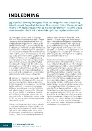 Byen som dagligstue?				
Byfornyelse med plads til socialt udsatte
Side 8
ved at vi lader som om, de ikke er der. Der må
tænkes i andre løsninger, som ikke kun tager
højde for middelklassens behov. For det første
for at tilbyde de udsatte en mere ligeværdig
plads i det offentlige rum og anerkende dem
som borgere. For det andet for at skabe en by
der bedre kan rumme de sociale problemer, som
nu engang findes – herunder gøre det lettere for
andre brugere i det offentlige rum at acceptere
de udsattes tilstedeværelse.
Projektet understreger nødvendigheden af, at vi
anerkender alles ret til det offentlige rum. I den
måde vi taler om det, i den måde vi laver borger-
inddragelse og i den måde vi udformer det. Men
samtidig viser erfaringerne, at man skal vogte
sig for blåøjede ideer om, at alle kan forenes
konfliktløst uden at tage højde for forskellige
brugeres forskellige og til tider modsatrettede
behov. Selvom dette projekt taler om sameksi-
stens mellem forskellige grupper, er succeskri-
teriet ikke nødvendigvis, at udsatte og andre
borgere skal i kontakt med hinanden, hvis blot
de kan færdes i samme rum. Det er næppe heller
realistisk at forestille sig offentlige rum helt
uden konflikter. Byen er og bliver et sted, hvor
forskellige mennesker, livsformer og holdnin-
ger mødes og brydes. Men derfor kan man godt
arbejde for, at konflikter ikke eskalerer unødigt,
ligesom man kan gøre sit ypperste for at skabe
offentlige rum, hvor forskellige mennesker kan
færdes side om side, og hvor alle bliver mødt
som ligeværdige borgere. Det er det, publikatio-
nen her skal give inspiration til.
Det foreslog en af øldrikkerne, da vi spurgte
ham, hvad han syntes om drikkestedet Sumpen
i Nørrebroparken, hvor han kommer hver dag.
Mange udsatte har ligesom han oplevet, at de
bænke, hvor de holder til, bliver fjernet, for det
er ofte sådan, vi håndterer udstødte menneskers
tilstedeværelse i det offentlige rum. Bænke fjer-
nes eller erstattes med smalle metalbænke, hvor
sædet skråner, så man ikke kan sidde og slet ikke
ligge på det. Der installeres blåt lys på offentlige
toiletter, så man ikke kan fixe, og passager og
tunneller udstyres med overvågningskameraer
og marchmusik, som gør det uudholdeligt at
opholde sig der i længere tid. Det kaldes strate-
gisk design og har til formål at fortrænge de, der
er uønskede, fra det offentlige rum. Mennesker,
som er udstødte, marginaliserede og afviste af
samfundet, fordi deres opførsel og fremtræden
på den ene eller anden måde er afvigende.
Når man ikke er velkommen nogen andre steder,
må man ty til det offentlige rum. Men hvor går
man hen, hvis man heller ikke er velkommen
der? Med strategisk design kan man i bedste fald
skubbe problemet et andet sted hen, i værste
fald skabe uattraktive og uværdige forhold for
både udsatte og andre borgere i det offentlige
rum. Så hvad skal der til for at skabe plads til
alle? Hvilke designløsninger og processer kan
man anvende for at skabe parker, pladser og ga-
der, der kan rumme socialt udsatte side om side
med andre borgere?
De spørgsmål har vi med dette projekt sat os for
at undersøge og besvare. Udgangspunktet for
projektet er, at de udsatte ikke holder op med at
tage stoffer eller sove på gaden, ved at vi luk-
ker øjnene eller fjerner de bænke, de sidder og
ligger på. De sociale problemer forsvinder ikke,
indledning
’Jeg plejede at komme på Rungsted Plads. Der var sgu flot med tulipaner og
det hele, men så fjernede de bænkene. Så nu kommer jeg her i Sumpen i stedet
for. Hvis vi fik nogle nye bænke her, og måske nogle blomster – vi kunne jo bare
passe dem selv – så ville folk udefra måske også se på os på en anden måde’.
 