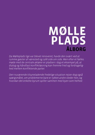 casebeskrivelser
Mølleplads , Ålborg
Side 81
mølle
plads
ålborg
Da Mølleplads lige var blevet renoveret, havde den svært ved at
rumme gæster af værested og café side om side. Men efter et fælles
møde med de centrale aktører er pladsen i dag et eksempel på, at
dialog og håndfast konfliktløsning kan fremme fred og fordragelig-
hed mellem konfliktende parter.
Den nuværende tilsyneladende fredelige situation rejser dog også
spørgsmålet, om problemerne bare er rykket andre steder hen, og
hvordan det enkelte byrum spiller sammen med byen som helhed.
 