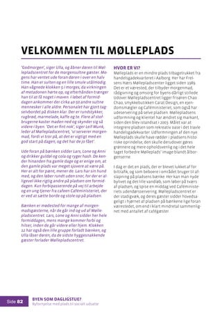 Byen som dagligstue?				
Byfornyelse med plads til socialt udsatte
Side 82
’Godmorgen’, siger Ulla, og åbner døren til Møl-
lepladscentret for de morgensultne gæster. Mo-
gens har ventet ude foran døren i over en halv
time. Han er sulten og en lille smule utålmodig.
Han vågnede klokken 5 i morges, da virkningen
af metadonen hørte op, og efterhånden trænger
han til at få noget i maven. I løbet af formid-
dagen ankommer der cirka 40-50 andre sultne
mennesker i alle aldre. Personalet har gjort tag-
selvbordet på disken klar. Der er rundstykker,
rugbrød, marmelade, kaffe og te. Flere af stof-
brugerne kaster maden ned og skynder sig så
videre i byen. ’Det er fint nok’, siger Leif Munk,
leder af Møllepladscentret, ’vi serverer morgen-
mad, fordi vi tror på, at det er vigtigt med en
god start på dagen, og det har de jo fået’.
Ude foran på bænken sidder Lars, Lone og Anni
og drikker guldøl og cola og ryger hash. De ken-
der hinanden fra gamle dage og er enige om, at
den gamle plads var meget sjovere at være på.
Her er alt for pænt, mener de. Lars har sin hund
med, og den løber rundt uden snor, for der er al-
ligevel ikke rigtig andre på pladsen om formid-
dagen. Kun forbipasserende på vej til arbejde
og en ung tjener fra cafeen Caféministeriet, der
er ved at sætte borde og stole op på pladsen.
Bænken er mødested for mange af morgen-
madsgæsterne, når de går ind og ud af Mølle-
pladscentret. Lars, Lone og Anni sidder her hele
formiddagen, mens mange kommer forbi og
hilser, inden de går videre eller hjem. Klokken
12 har også den lille gruppe forladt bænken, og
Ulla låser døren, da de sidste hyggesnakkende
gæster forlader Møllepladscentret.
velkommen til mølleplads
Hvor er vi?
Mølleplads er en mindre plads tilbagetrukket fra
handelsgadekvarteret i Aalborg. Her har Frel-
sens Hærs Møllepladscenter ligget siden 1989.
Det er et værested, der tilbyder morgenmad,
rådgivning og omsorg for byens dårligt stillede.
Udover Møllepladscentret ligger frisøren Chao
Chao, smykkebutikken Carat Design, en ejen-
domsmægler og Caféministeriet, som også har
udeservering på selve pladsen. Møllepladsens
udformning og klientel har ændret sig markant,
siden den blev istandsat i 2003. Målet var at
integrere pladsen som rekreativ oase i det travle
handelsgadekvarter. Udformningen af den nye
Mølleplads skulle have rødder i pladsens histo-
riske oprindelse, den skulle derudover gøres
grønnere og mere opholdsvenlig og i det hele
taget forbedre Mølleplads’ image blandt ålbor-
genserne.
I dag er det en plads, der er blevet lukket af for
biltrafik, og som beboere i området bruger til af-
slapning på pladsens bænke. Her kan man nyde
bylivet og det lille vandløb, som løber på tværs
af pladsen, og spise en middag ved Caféministe-
riets udendørsservering. Møllepladscentret er
der stadigvæk, og deres gæster sidder hovedsa-
geligt i hjørnet af pladsen på bænkene lige foran
værestedet, om end i klart mindretal sammenlig-
net med antallet af cafégæster.
 