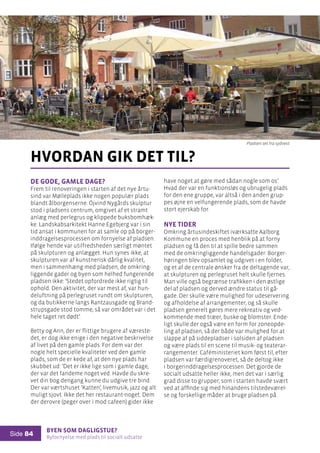 Byen som dagligstue?				
Byfornyelse med plads til socialt udsatte
Side 84
De gode, gamle dage?
Frem til renoveringen i starten af det nye årtu-
sind var Mølleplads ikke nogen populær plads
blandt ålborgenserne. Öjvind Nygårds skulptur
stod i pladsens centrum, omgivet af et stramt
anlæg med perlegrus og klippede buksbomhæk-
ke. Landskabsarkitekt Hanne Egebjerg var i sin
tid ansat i kommunen for at samle op på borger-
inddragelsesprocessen om fornyelse af pladsen.
Ifølge hende var utilfredsheden særligt møntet
på skulpturen og anlægget. Hun synes ikke, at
skulpturen var af kunstnerisk dårlig kvalitet,
men i sammenhæng med pladsen, de omkring-
liggende gader og byen som helhed fungerende
pladsen ikke: ’Stedet opfordrede ikke rigtig til
ophold. Den aktivitet, der var mest af, var hun-
deluftning på perlegruset rundt om skulpturen,
og da butikkerne langs Rantzausgade og Brand-
strupsgade stod tomme, så var området var i det
hele taget ret dødt’.
Betty og Ann, der er flittige brugere af væreste-
det, er dog ikke enige i den negative beskrivelse
af livet på den gamle plads. For dem var der
nogle helt specielle kvaliteter ved den gamle
plads, som de er kede af, at den nye plads har
skubbet ud: ’Det er ikke lige som i gamle dage,
der var det fandeme noget ved. Havde du skre-
vet din bog dengang kunne du udgive tre bind.
Der var værtshuset ’Katten’, livemusik, jazz og alt
muligt sjovt. Ikke det her restaurant-noget. Dem
der derovre (peger over i mod cafeen) gider ikke
hvordan gik det til?
have noget at gøre med sådan nogle som os’.
Hvad der var en funktionsløs og ubrugelig plads
for den ene gruppe, var altså i den anden grup-
pes øjne en velfungerende plads, som de havde
stort ejerskab for.
Nye tider
Omkring årtusindeskiftet iværksatte Aalborg
Kommune en proces med henblik på at forny
pladsen og få den til at spille bedre sammen
med de omkringliggende handelsgader. Borger-
høringen blev opsamlet og udgivet i en folder,
og et af de centrale ønsker fra de deltagende var,
at skulpturen og perlegruset helt skulle fjernes.
Man ville også begrænse trafikken i den østlige
del af pladsen og derved ændre status til gå-
gade. Der skulle være mulighed for udeservering
og afholdelse af arrangementer, og så skulle
pladsen generelt gøres mere rekreativ og ved-
kommende med træer, buske og blomster. Ende-
ligt skulle der også være en form for zoneopde-
ling af pladsen, så der både var mulighed for at
slappe af på siddepladser i solsiden af pladsen
og være plads til en scene til musik- og teaterar-
rangementer. Caféministeriet kom først til, efter
pladsen var færdigrenoveret, så de deltog ikke
i borgerinddragelsesprocessen. Det gjorde de
socialt udsatte heller ikke, men det var i særlig
grad disse to grupper, som i starten havde svært
ved at affinde sig med hinandens tilstedeværel-
se og forskellige måder at bruge pladsen på.
Pladsen set fra sydvest
 