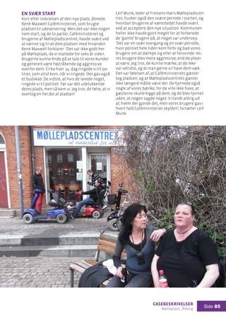 casebeskrivelser
Mølleplads , Ålborg
Side 85
En svær start
Kort efter indvielsen af den nye plads, åbnede
René Maxwell Caféministeriet, som brugte
pladsen til udeservering. Men det var ikke nogen
nem start, og de to parter, Caféministeriet og
brugerne af Møllepladscentret, havde svært ved
at vænne sig til at dele pladsen med hinanden.
René Maxwell forklarer: ’Det var ikke godt her
på Mølleplads, da vi startede for seks år siden.
Brugerne kunne finde på at tale til vores kunder
og generelt være højtråbende og aggressive
overfor dem. Cirka hver 14. dag ringede vi til po-
litiet, som altid kom, når vi ringede. Det gav også
et budskab. De vidste, at hvis de lavede noget,
ringede vi til politiet. Før var det udelukkende
deres plads, men så kom vi. Jeg tror, de følte, at vi
overtog en hel del af pladsen’.
Leif Munk, leder af Frelsens Hærs Møllepladscen-
tret, husker også den svære periode i starten, og
hvordan brugerne af værestedet havde svært
ved at acceptere den nye situation. Kommunen
heller ikke havde gjort meget for at forberede
de ’gamle’ brugere på, at noget var undervejs.
’Det var en svær overgang og en svær periode,
hvor politiet hele tiden kom forbi og bad vores
brugere om at dæmpe sig eller at forsvinde. Vo-
res brugere blev mere aggressive, end de plejer
at være. Jeg tror, de kunne mærke, at de ikke
var vellidte, og at man gerne vil have dem væk.
Det var følelsen af, at Caféministeriets gæster
tog pladsen, og at Møllepladscentrets gæster
ikke længere måtte være der. De fjernede også
nogle af vores bænke, for de ville ikke have, at
gæsterne skulle kigge på dem, og de blev fjernet
uden, at nogen sagde noget. Vi fandt aldrig ud
af, hvem der gjorde det, men vores brugere gav i
hvert fald Caféministeriet skylden’, fortæller Leif
Munk.
 