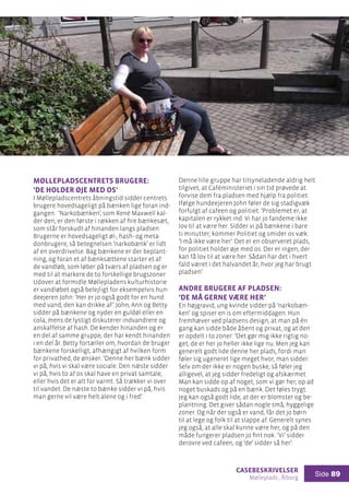 casebeskrivelser
Mølleplads , Ålborg
Side 89
Møllepladscentrets brugere:
’De holder øje med os’
I Møllepladscentrets åbningstid sidder centrets
brugere hovedsageligt på bænken lige foran ind-
gangen. ’Narkobænken’, som René Maxwell kal-
der den, er den første i rækken af fire bænkesæt,
som står forskudt af hinanden langs pladsen.
Brugerne er hovedsageligt øl-, hash- og meta-
donbrugere, så betegnelsen ’narkobænk’ er lidt
af en overdrivelse. Bag bænkene er der beplant-
ning, og foran et af bænksættene starter et af
de vandløb, som løber på tværs af pladsen og er
med til at markere de to forskellige brugszoner.
Udover at formidle Møllepladens kulturhistorie
er vandløbet også belejligt for eksempelvis hun-
deejeren John: ’Her er jo også godt for en hund
med vand, den kan drikke af’. John, Ann og Betty
sidder på bænkene og nyder en guldøl eller en
cola, mens de lystigt diskuterer indvandrere og
anskaffelse af hash. De kender hinanden og er
en del af samme gruppe, der har kendt hinanden
i en del år. Betty fortæller om, hvordan de bruger
bænkene forskelligt, afhængigt af hvilken form
for privathed, de ønsker: ’Denne her bænk sidder
vi på, hvis vi skal være sociale. Den næste sidder
vi på, hvis to af os skal have en privat samtale,
eller hvis det er alt for varmt. Så trækker vi over
til vandet. De næste to bænke sidder vi på, hvis
man gerne vil være helt alene og i fred’.
Denne lille gruppe har tilsyneladende aldrig helt
tilgivet, at Caféministeriet i sin tid prøvede at
forvise dem fra pladsen med hjælp fra politiet.
Ifølge hundeejeren John føler de sig stadigvæk
forfulgt af cafeen og politiet: ’Problemet er, at
kapitalen er rykket ind. Vi har jo fandeme ikke
lov til at være her. Sidder vi på bænkene i bare
ti minutter, kommer Politiet og smider os væk:
’I må ikke være her’. Det er en observeret plads,
for politiet holder øje med os. Der er ingen, der
kan få lov til at være her. Sådan har det i hvert
fald været i det halvandet år, hvor jeg har brugt
pladsen’.
Andre brugere af pladsen:
’De må gerne være her’
En højgravid, ung kvinde sidder på ’narkobæn-
ken’ og spiser en is om eftermiddagen. Hun
fremhæver ved pladsens design, at man på én
gang kan sidde både åbent og privat, og at den
er opdelt i to zoner: ’Det gør mig ikke rigtig no-
get, de er her jo heller ikke lige nu. Men jeg kan
generelt godt lide denne her plads, fordi man
føler sig ugeneret lige meget hvor, man sidder.
Selv om der ikke er nogen buske, så føler jeg
alligevel, at jeg sidder fredeligt og afskærmet.
Man kan sidde op af noget, som vi gør her, op ad
noget buskads og på en bænk. Det føles trygt.
Jeg kan også godt lide, at der er blomster og be-
plantning. Det giver sådan nogle små, hyggelige
zoner. Og når der også er vand, får det jo børn
til at lege og folk til at slappe af. Generelt synes
jeg også, at alle skal kunne være her, og på den
måde fungerer pladsen jo fint nok. ’Vi’ sidder
derovre ved cafeen, og ’de’ sidder så her’.
 