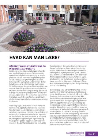 casebeskrivelser
Mølleplads , Ålborg
Side 91
Håndfast konflikthåndtering og
inddragelse af udsatte
Problemerne med Mølleplads ligger efterhån-
den fem år tilbage, dengang Caféministeriet
rykkede ind på pladsen uden rigtigt at kende
pladsens sociale kontekst. Dog føler nogle af
de udsatte sig stadig fortrængt fra pladsen.
Erfaringen fra Mølleplads understreger derfor
betydningen af at informere og involvere de
forskellige parter. Brugerne af Frelsens Hærs var-
mestue blev aldrig underrettet om, at pladsen
skulle til at deles med cafégæster og -personale.
Især de udsatte er meget følsomme overfor æn-
dringer, og de tolker det som om de (igen) bliver
trængt ud. Ligeledes kan følelsen af, at nogle
pludselig overtager pladsen, skabe unødvendige
fordomme.
Via dialog og et fællesmøde fik man hånd om
konflikterne, og et af virkemidlerne i konflikt-
håndteringen var at inddrage lederen af Frel-
sens Hærs varmestue i forhold til at stille krav til
værestedets brugere om at indordne sig under
de nye forhold. Det blev påkrævet, at brugerne
skulle tage del i oprydningen og afholde sig
fra at genere gæster og personale fra Cafémi-
nisteriet: ’De, der har det svært, ved godt, at de
hvad kan man lære?
har et problem. Det vigtigste er, at man ikke er
bange for brugerne. Er du bange, har du tabt
slaget. Så kommer du ikke længere. Vi skælder
dem også ud og kan godt være grove. Det for-
står de. Det kan være effektivt’, som lederen af
Møllepladscentret, Leif Munk, fortæller. Mølle-
pladscentret har muligheden for at give karan-
tæne, men det er ikke noget, de bruger i flæng,
kun hvis det er alvorligt, og hvis den gode dialog
ikke er tilstrækkelig.
Der blev dog også udvist håndfasthed overfor
eventuelle kritikere af værestedets tilstedevæ-
relse, da rådmanden insisterede på, at der måtte
findes en fælles løsning, og at pladsen ikke
var forbeholdt en bestemt brugergruppe. Alle
parter fremhæver dialogen og muligheden for
at fremlægge forskellige synspunkter og løs-
ningsforslag som en afgørende faktor for, at de
udsatte ikke opleves som et problem for de an-
dre brugere af Mølleplads. Men casen viser også,
at det hjælper at stille krav. Endeligt foreslår
René Maxwell at skabe deltagelse og medansvar
ved at give private aktører medansvar: ’Giv os et
direkte telefonnummer til uropatruljen, natte-
ravne eller kommunens sociale task force. Det
giver medansvar og kan være med til at gribe ind
overfor sociale problemer’.
Bænke foran Møllepladscentret
 