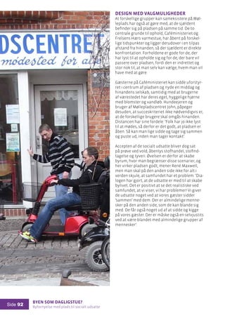 Byen som dagligstue?				
Byfornyelse med plads til socialt udsatte
Side 92
Design med valgmuligheder
At forskellige grupper kan sameksistere på Møl-
leplads har også at gøre med, at de sjældent
befinder sig på pladsen på samme tid. De to
centrale grunde til ophold, Caféministeriet og
Frelsens Hærs varmestue, har åbent på forskel-
lige tidspunkter og ligger derudover i en tilpas
afstand fra hinanden, så der sjældent er direkte
konfrontation. Forholdene er gode for de, der
har lyst til at opholde sig og for de, der bare vil
passere over pladsen, fordi den er indrettet og
stor nok til, at man selv kan vælge, hvem man vil
have med at gøre.
Gæsterne på Caféministeriet kan sidde uforstyr-
ret i centrum af pladsen og nyde en middag og
hinandens selskab, samtidig med at brugerne
af værestedet har deres eget, hyggelige hjørne
med blomster og vandløb. Hundeejeren og
bruger af Møllepladscentret John, påpeger
desuden, at succeskriteriet ikke nødvendigvis er,
at de forskellige brugere skal omgås hinanden.
Distancen har sine fordele: ’Folk har jo ikke lyst
til at mødes, så derfor er det godt, at pladsen er
åben. Så kan man lige sidde og tage sig sammen
og puste ud, inden man tager kontakt’.
Accepten af de socialt udsatte bliver dog sat
på prøve ved vold, åbenlys stofhandel, stofind-
tagelse og tyveri. Øvelsen er derfor at skabe
byrum, hvor man begrænser disse scenarier, og
her virker pladsen godt, mener René Maxwell,
men man skal på den anden side ikke for alt i
verden skjule, at samfundet har et problem: ’Dia-
logen har gjort, at de udsatte er med til at skabe
bylivet. Det er positivt at se det realistiske ved
samfundet, at vi viser, vi har problemer! Vi giver
de udsatte noget ved at vores gæster sidder
’sammen’ med dem. Der er almindelige menne-
sker på den anden side, som de kan blande sig
med. De får også noget ud af at sidde og kigge
på vores gæster. Der er måske også en selvjustits
ved at være blandet med almindelige grupper af
mennesker’.
 