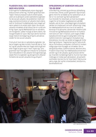 casebeskrivelser
Mølleplads , Ålborg
Side 93
Pladsen skal ses i sammenhæng
med hele byen
Erfaringerne fra Mølleplads rejser dog også
diskussionen omkring, i hvilken grad man kan
’nøjes’ med at analysere på en enkelt plads,
uden at se på byens andre opholdsmuligheder
for de socialt udsatte. De problemer med stof-
salg, overkoncentration af udsatte med videre,
som er fordrevet fra Mølleplads, kan meget vel
være rykket til et andet sted i byen. De socialt
udsatte tiltrækkes af de tilbud, der er rundt om-
kring i byen, og da Mølleplads kun er attraktiv
om morgenen, rykker mange af dem videre, når
morgenmaden er spist. Man kan derfor komme
langt med en kortlægning af byens attraktive
steder for de socialt udsatte:
Find ud af, hvor der er opholdsmuligheder i lø-
bet af dagen og ikke mindst, hvornår der er ’hul-
ler’, og de udsatte ikke har noget sted at gå hen
eller noget at give sig til. Hvor i byen og i ’pro-
grammet’ kan man gøre en indsats for at koordi-
nere tilbuddene til de udsatte hensigtsmæssigt,
skabe flere muligheder og derigennem aflaste/
forbedre de socialt udsattes brug af byen?
Opblødning af grænsen mellem
’os og dem’
Gitte Marling, arkitekt og professor på Aalborg
Universitet, mener, at der generelt i byrum kan
gøres mere for at bløde op for oplevelsen af, at
der er ’os normale’ og ’dem på bænken’.
Hun foreslår for eksempel, at man kunne gøre
noget for at forrykke magtbalancen på Møl-
leplads, ved at man i planlægningen af pladsen
tænker en tredje part ind som ’aflastning’. I dag
har Møllepladscentret kun lov til at sætte et
bord op til to personer, selvom der mellem Café-
ministeriet og Møllepladscentret er et funktio-
nelt tomrum. Den irritation, som nogle af Møl-
lepladscentrets brugere stadig føler omkring
Caféministeriets ’overtagelse’ af pladsen kan
distraheres, hvis der var andet at kigge på. Gitte
Marling forklarer: ’Segmentering for hele områ-
det er forholdsvis rendyrket i forhold til, hvilken
målgruppe man forsøger at tiltrække. Der er
designerbutikker, Caféministeriet, Mortens Kro,
frisøren Chao Chao. Kun Møllepladscentret hen-
vender sig til de udsatte, og de presses derfor
op imod det nordøstlige hjørne. Kunne man ikke
inddrage en tredje part på pladsen, så opmærk-
somheden fjernes fra ’os’ mod ’dem’? Det kunne
være unge, der spiller streetbasket, bordtennis,
bordfodbold osv.’
Inde i Møllepladscentret
 
