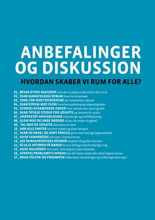 anbefalinger og diskussion
Design af byrum og byinventar
Side 95
anbefalinger
og diskussion
hvordan skaber vi rum for alle?
01_ BEVAR BYENS BAGSIDER hvor der er plads til det andre ikke vil se
02_ SKAB MANGFOLDIGE BYRUM frem for ensartede
03_ SØRG FOR GODT BYINVENTAR der anerkender udsatte
04_ SKAB BYRUM MED FLOW funktionsopdeling og valgmuligheder
05_ OVERVEJ AFGRÆNSEDE ZONER hvor udsatte kan være sig selv
06_ SKAB TRYGGE STEDER for udsatte og dermed for andre
07_ UNDERSTØT ANSVARLIGHED med design og konfliktløsning
08_ GLEM IKKE DE UNGE RØDDER så kan de skabe utryghed
09_ TAL MED DE UDSATTE ikke bare om dem
10_ HØR ALLE PARTER lad dem mødes og skab netværk
11_ SKAB EN ENKEL OG KORT PROCES gerne med festlige begivenheder
12_ HUSK SAMARBEJDE på tværs i kommunerne
13_ LØS BUREAUKRATISKE KNUDER så gode tiltag ikke strander
14_ FÅ ALLE AKTØRER PÅ BANEN de kan bidrage med forskellige ting
15_ HUSK HELHEDEN hele byen, hele døgnet, hele indsatsen
16_ OVERVEJ PROBLEMETS NIVEAU kan det løses lokalt eller på et højere niveau
17_ BRUG POLITIK OG PRAGMATIK både klare udmeldinger og stilfærdige løsninger
 