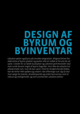 Byen som dagligstue?				
Byfornyelse med plads til socialt udsatte
Side 96
Design af
byrum og
byinventar
Udsatte sætter også pris på smukke omgivelser. Alligevel bliver for-
skønnelse af byens pladser og parker ofte en måde at forvise de ud-
satte. I stedet for at fælde buskadser og udslette gemmesteder skal
man turde bevare nogle af byens bagsider. Hvis ikke de udsatte har
afskærmede rum, hvor de kan være i fred for fordømmende blikke,
kan de heller ikke opføre sig urbant i det offentlige rum. Og så skal
man sørge for bænke, skraldespande og andet byinventar, som er
robust og vedligeholdt, og som anerkender udsattes behov.
 