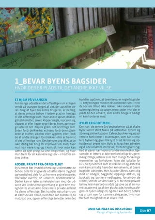 anbefalinger og diskussion
Design af byrum og byinventar
Side 97
Et hjem på vrangen
For mange udsatte er det offentlige rum et hjem
vendt på vrangen. Noget af det, der adskiller de-
res brug af byen fra andre brugeres, er nemlig,
at deres private behov i højere grad er henlagt
til det offentlige rum. Hvor andre spiser, drikker,
går på toilettet, sover, klipper negle, injicerer sig,
slapper af eller ligger syge i deres hjem, gør man-
ge udsatte det i højere grad i det offentlige rum.
Enten fordi de ikke har et hjem, fordi de er påvir-
kede af stoffer, alkohol eller sygdom, eller fordi
de af andre årsager foretrækker eller er henvist
til det offentlige rum. Det betyder dog ikke, at de
ikke stadig har brug for et privat rum. Rum, hvor
man kan være tryg og i kontrol, hvor man kan
sætte sit eget præg på sine omgivelser, og hvor
man frem for alt kan være sig selv – i fred for an-
dres blikke.
Adskil privat fra offentligt
Byrummet bør imødekomme og understøtte de
behov, dels for at give de udsatte større tryghed
og værdighed, dels for at fremme andre brugeres
tolerance overfor de udsattes tilstedeværelse.
Derfor kan vi lette sameksistensen med de ud-
satte ved i videst muligt omfang at give dem mu-
lighed for at adskille deres mere private adfærd
fra deres offentlige. Det handler naturligvis om
at sikre sociale tilbud, hvor man kan overnatte, få
mad, bad osv., og om offentlige toiletter. Men det
handler også om, at byen bevarer nogle bagsider
– i betydningen mindre eksponerede rum – hvor
de sociale tilbud ikke rækker. Ikke lovløse steder
uden regulering og opsyn, men steder hvor der er
plads til den adfærd, som andre borgere nødigt
vil konfronteres med.
Byliv er godt men…
Der har i de senere års bestræbelser på at skabe
byliv været stort fokus på attraktive byrum og
åbne og aktive facader: Cafeer, butikker og udad-
vendte funktioner i stueetagen, som kan stimu-
lere bylivet og give folk lyst til at færdes og op-
holde sig i byens rum. Byliv er langt hen ad vejen
også i de udsattes interesse, fordi det giver tryg-
hed at være i nærheden af andre mennesker, lige-
som det er lettere at tolerere forskellige brugere i
mangfoldige, urbane rum med mange forskellige
mennesker og funktioner. Men det udtalte fo-
kus på byrummet som et rekreativt og æstetisk
rum kan samtidig have den konsekvens, at byens
bagsider udslettes. Hvis facader åbnes, samtidig
med at smøger, baggårde, opgange aflåses, og
buskads og bunkere nedlægges, forsvinder de
steder, som de udsatte kan ty til for mere private
behov. Man kan bedre sidde og sove op af en mu-
ret facade end op af den glasfacade, hvorfra café-
gæster nyder udsigten, og man kan bedre opføre
sig urbant overfor samme cafégæster, hvis man
har fået mulighed for at sove i fred.
1_Bevar byens bagsider
hvor der er plads til det andre ikke vil se
 