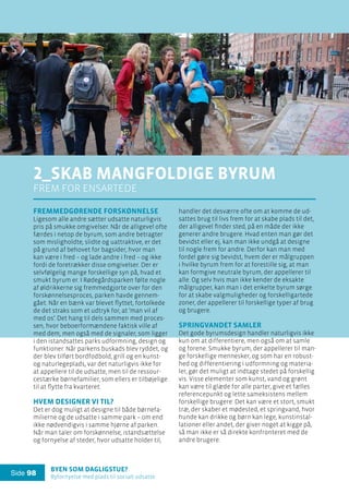 Byen som dagligstue?				
Byfornyelse med plads til socialt udsatte
Side 98
Fremmedgørende forskønnelse
Ligesom alle andre sætter udsatte naturligvis
pris på smukke omgivelser. Når de alligevel ofte
færdes i netop de byrum, som andre betragter
som misligholdte, slidte og uattraktive, er det
på grund af behovet for bagsider, hvor man
kan være i fred – og lade andre i fred – og ikke
fordi de foretrækker disse omgivelser. Der er
selvfølgelig mange forskellige syn på, hvad et
smukt byrum er. I Rødegårdsparken følte nogle
af øldrikkerne sig fremmedgjorte over for den
forskønnelsesproces, parken havde gennem-
gået. Når en bænk var blevet flyttet, fortolkede
de det straks som et udtryk for, at ’man vil af
med os’. Det hang til dels sammen med proces-
sen, hvor beboerformændene faktisk ville af
med dem, men også med de signaler, som ligger
i den istandsattes parks udformning, design og
funktioner. Når parkens buskads blev ryddet, og
der blev tilført bordfodbold, grill og en kunst-
og naturlegeplads, var det naturligvis ikke for
at appellere til de udsatte, men til de ressour-
cestærke børnefamilier, som ellers er tilbøjelige
til at flytte fra kvarteret.
Hvem designer vi til?
Det er dog muligt at designe til både børnefa-
milierne og de udsatte i samme park – om end
ikke nødvendigvis i samme hjørne af parken.
Når man taler om forskønnelse, istandsættelse
og fornyelse af steder, hvor udsatte holder til,
2_Skab mangfoldige byrum
frem for ensartede
handler det desværre ofte om at komme de ud-
sattes brug til livs frem for at skabe plads til det,
der alligevel finder sted, på en måde der ikke
generer andre brugere. Hvad enten man gør det
bevidst eller ej, kan man ikke undgå at designe
til nogle frem for andre. Derfor kan man med
fordel gøre sig bevidst, hvem der er målgruppen
i hvilke byrum frem for at forestille sig, at man
kan formgive neutrale byrum, der appellerer til
alle. Og selv hvis man ikke kender de eksakte
målgrupper, kan man i det enkelte byrum sørge
for at skabe valgmuligheder og forskelligartede
zoner, der appellerer til forskellige typer af brug
og brugere.
Springvandet samler
Det gode byrumsdesign handler naturligvis ikke
kun om at differentiere, men også om at samle
og forene. Smukke byrum, der appellerer til man-
ge forskellige mennesker, og som har en robust-
hed og differentiering i udformning og materia-
ler, gør det muligt at indtage stedet på forskellig
vis. Visse elementer som kunst, vand og grønt
kan være til glæde for alle parter, give et fælles
referencepunkt og lette sameksistens mellem
forskellige brugere: Det kan være et stort, smukt
træ, der skaber et mødested, et springvand, hvor
hunde kan drikke og børn kan lege, kunstinstal-
lationer eller andet, der giver noget at kigge på,
så man ikke er så direkte konfronteret med de
andre brugere.
 