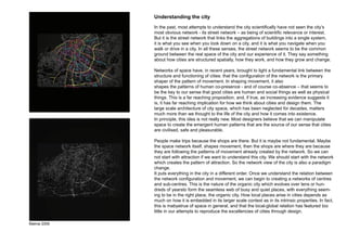 Understanding the city
             In the past, most attempts to understand the city scientifically have not seen the city’s
             most obvious network - its street network – as being of scientific relevance or interest.
             But it is the street network that links the aggregations of buildings into a single system,
             it is what you see when you look down on a city, and it is what you navigate when you
             walk or drive in a city. In all these senses, the street network seems to be the common
             ground between the real space of the city and our experience of it. They say something
             about how cities are structured spatially, how they work, and how they grow and change.

             Networks of space have, in recent years, brought to light a fundamental link between the
             structure and functioning of cities: that the configuration of the network is the primary
             shaper of the pattern of movement. In shaping movement, it also
             shapes the patterns of human co-presence - and of course co-absence – that seems to
             be the key to our sense that good cities are human and social things as well as physical
             things. This is a far reaching proposition, and, if true, as increasing evidence suggests it
             is, it has far reaching implication for how we think about cities and design them. The
             large scale architecture of city space, which has been neglected for decades, matters
             much more than we thought to the life of the city and how it comes into existence.
             In principle, this idea is not really new. Most designers believe that we can manipulate
             space to create the emergent human patterns that are the source of our sense that cities
             are civilised, safe and pleasurable.

             People make trips because the shops are there. But it is maybe not fundamental. Maybe
             the space network itself, shapes movement, then the shops are where they are because
             they are following the patterns of movement already created by the network. So we can
             not start with attraction if we want to understand this city. We should start with the network
             which creates the pattern of attraction. So the network view of the city is also a paradigm
             change.
             It puts everything in the city in a different order. Once we understand the relation between
             the network configuration and movement, we can begin to creating a networks of centres
             and sub-centres. This is the nature of the organic city which evolves over tens or hun-
             dreds of yearsto form the seamless web of busy and quiet places, with everything seem-
             ing to be in the right place, the organic city. How local places arise in cities depends as
             much on how it is embedded in its larger scale context as in its intrinsic properties. In fact,
             this is mabyetrue of space in general, and that the local-global relation has featured too
             little in our attempts to reproduce the excellencies of cities through design.

Malmø 2009
 