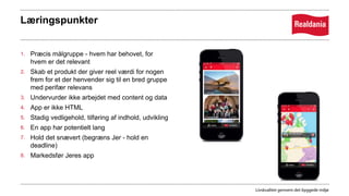 Læringspunkter
1. Præcis målgruppe - hvem har behovet, for
hvem er det relevant
2. Skab et produkt der giver reel værdi for nogen
frem for et der henvender sig til en bred gruppe
med perifær relevans
3. Undervurder ikke arbejdet med content og data
4. App er ikke HTML
5. Stadig vedligehold, tilføring af indhold, udvikling
6. En app har potentielt lang
7. Hold det snævert (begræns Jer - hold en
deadline)
8. Markedsfør Jeres app
 