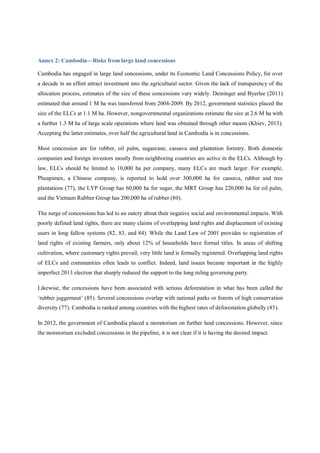 Annex 2: Cambodia—Risks from large land concessions 
Cambodia has engaged in large land concessions, under its Economic Land Concessions Policy, for over 
a decade in an effort attract investment into the agricultural sector. Given the lack of transparency of the 
allocation process, estimates of the size of these concessions vary widely. Deininger and Byerlee (2011) 
estimated that around 1 M ha was transferred from 2004-2009. By 2012, government statistics placed the 
size of the ELCs at 1.1 M ha. However, nongovernmental organizations estimate the size at 2.6 M ha with 
a further 1.3 M ha of large scale operations where land was obtained through other means (Khiev, 2013). 
Accepting the latter estimates, over half the agricultural land in Cambodia is in concessions. 
Most concession are for rubber, oil palm, sugarcane, cassava and plantation forestry. Both domestic 
companies and foreign investors mostly from neighboring countries are active in the ELCs. Although by 
law, ELCs should be limited to 10,000 ha per company, many ELCs are much larger. For example, 
Pheapimex, a Chinese company, is reported to hold over 300,000 ha for cassava, rubber and tree 
plantations (77), the LYP Group has 60,000 ha for sugar, the MRT Group has 220,000 ha for oil palm, 
and the Vietnam Rubber Group has 200,000 ha of rubber (80). 
The surge of concessions has led to an outcry about their negative social and environmental impacts. With 
poorly defined land rights, there are many claims of overlapping land rights and displacement of existing 
users in long fallow systems (82, 83, and 84). While the Land Law of 2001 provides to registration of 
land rights of existing farmers, only about 12% of households have formal titles. In areas of shifting 
cultivation, where customary rights prevail, very little land is formally registered. Overlapping land rights 
of ELCs and communities often leads to conflict. Indeed, land issues became important in the highly 
imperfect 2013 election that sharply reduced the support to the long ruling governing party. 
Likewise, the concessions have been associated with serious deforestation in what has been called the 
‘rubber juggernaut’ (85). Several concessions overlap with national parks or forests of high conservation 
diversity (77). Cambodia is ranked among countries with the highest rates of deforestation globally (45). 
In 2012, the government of Cambodia placed a moratorium on further land concessions. However, since 
the moratorium excluded concessions in the pipeline, it is not clear if it is having the desired impact. 
 