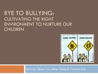 BYE TO BULLYING :  CULTIVATING THE RIGHT ENVIRONMENT TO NURTURE OUR CHILDREN Done by: Denise Tan, Esther Chang & Vanessa Goh 