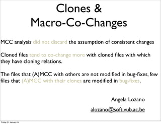 Macro-Co-Changes 
MCC analysis did not discard the assumption of consistent changes 
Cloned files tend to co-change more with cloned files with which 
they have cloning relations. 
The files that (A)MCC with others are not modified in bug-fixes, few 
files that (A)MCC with their clones are modified in bug-fixes. 
Angela Lozano 
Clones & 
alozano@soft.vub.ac.be 
Friday 31 January 14 
