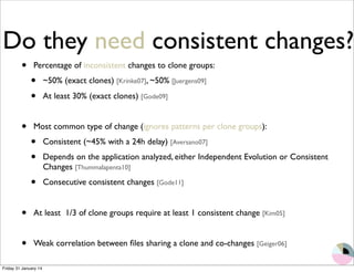 Do they need consistent changes? 
• Percentage of inconsistent changes to clone groups: 
• ~50% (exact clones) [Krinke07], ~50% [Juergens09] 
• At least 30% (exact clones) [Gode09] 
• Most common type of change (ignores patterns per clone groups): 
• Consistent (~45% with a 24h delay) [Aversano07] 
• Depends on the application analyzed, either Independent Evolution or Consistent 
Changes [Thummalapenta10] 
• Consecutive consistent changes [Gode11] 
• At least 1/3 of clone groups require at least 1 consistent change [Kim05] 
• Weak correlation between files sharing a clone and co-changes [Geiger06] 
Friday 31 January 14 
 