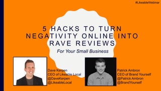 5 H A C K S T O T U R N
N E G AT I V I T Y O N L I N E I N T O
R AV E R E V I E W S
Dave Kerpen
CEO of Likeable Local
@DaveKerpen
@LikeableLocal
#LikeableWebinar
Patrick Ambron
CEO of Brand Yourself
@Patrick Ambron
@BrandYourself
For Your Small Business
 