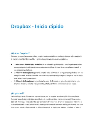 ¿Qué es Dropbox? 
Dropbox es un software que enlaza a todas tus computadoras mediante de una sola carpeta. Es la manera más fácil de respaldar y sincronizar archivos entre computadoras. 
• La aplicación Dropbox para escritorio es un software que observa a una carpeta en tu computadora de escritorio y sincroniza cualquier modificación que ocurra en ella con la web y con otras computadoras. 
• El sitio web de Dropbox te permite acceder a tus archivos en cualquier computadora con un navegador web. Puedes también utilizar el sitio web de Dropbox para compartir tus archivos o carpetas con otras personas. 
• El sitio web de Dropbox para móviles y las apps de Dropbox te permiten conectarte a tu Dropbox desde tu bolsillo, y así poder llevarte tus archivos adondequiera que vayas. 
Dropbox - Inicio rápido 
¿Es para mí? 
La transferencia de datos entre computadoras por lo general requiere subir datos mediante formularios web, conectándose a unidades de red, teniendo a mano memorias USB, y enviándote a tí mismo y a otros adjuntos por correo electrónico. Con Dropbox todos estos métodos se vuelven obsoletos. Si estás buscando una mejor manera de transferir datos por Internet o si sólo buscas una manera de aumentar la productividad de tu equipo de trabajo, Dropbox es para ti.  