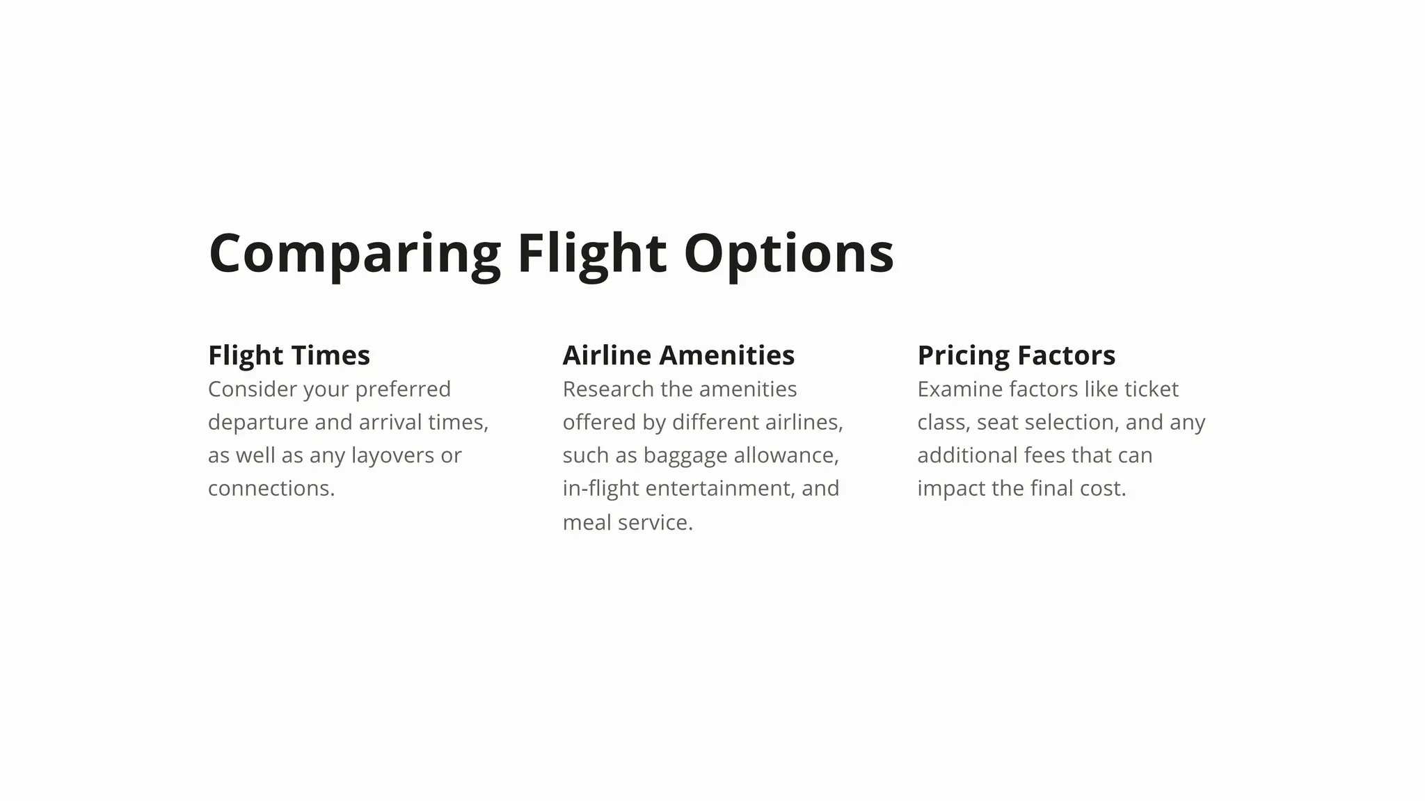 Comparing Flight Options
Flight Times
Consider your preferred
departure and arrival times,
as well as any layovers or
connections.
Airline Amenities
Research the amenities
offered by different airlines,
such as baggage allowance,
in-flight entertainment, and
meal service.
Pricing Factors
Examine factors like ticket
class, seat selection, and any
additional fees that can
impact the final cost.
 
