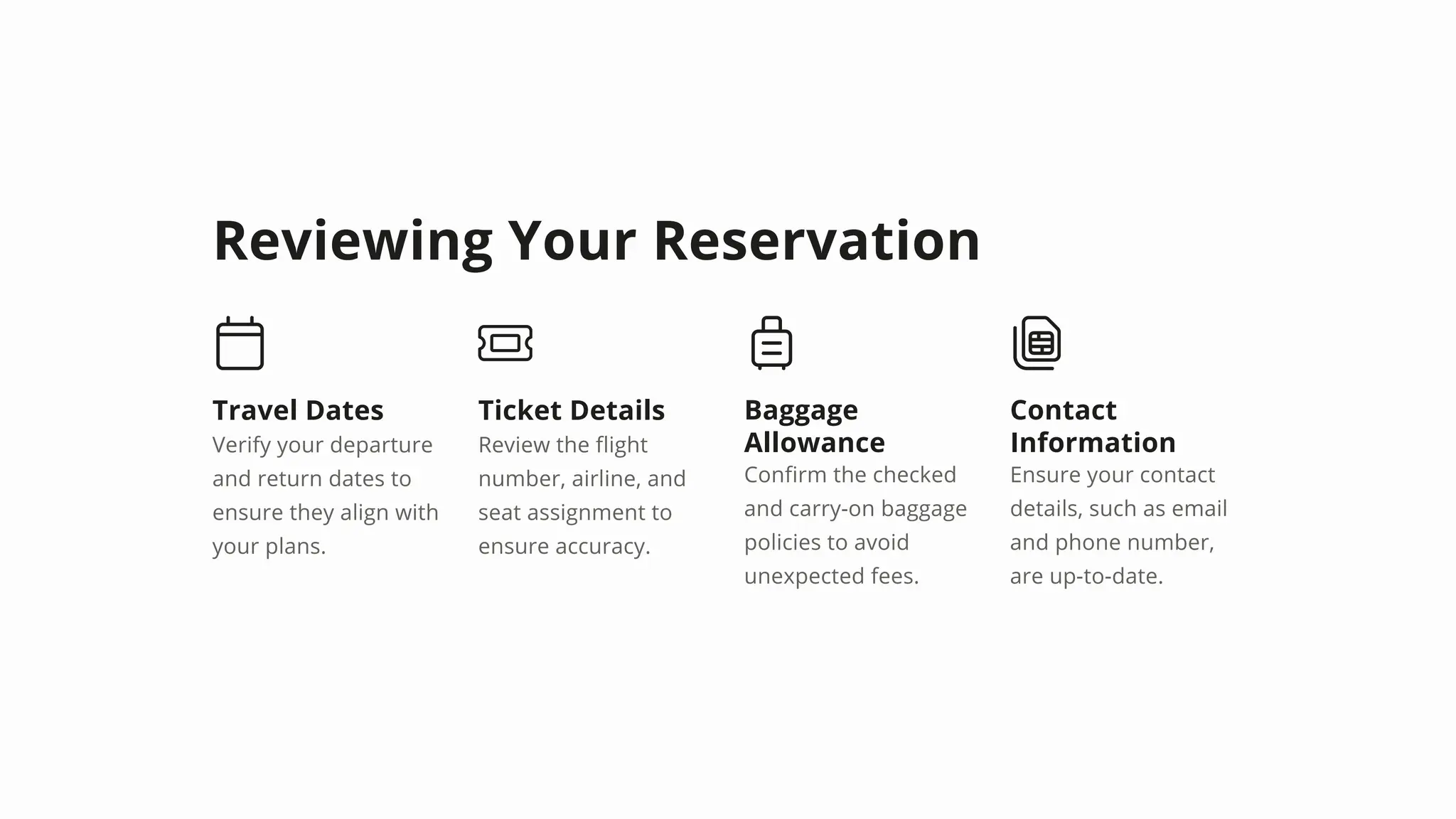 Reviewing Your Reservation
Travel Dates
Verify your departure
and return dates to
ensure they align with
your plans.
Ticket Details
Review the flight
number, airline, and
seat assignment to
ensure accuracy.
Baggage
Allowance
Confirm the checked
and carry-on baggage
policies to avoid
unexpected fees.
Contact
Information
Ensure your contact
details, such as email
and phone number,
are up-to-date.
 