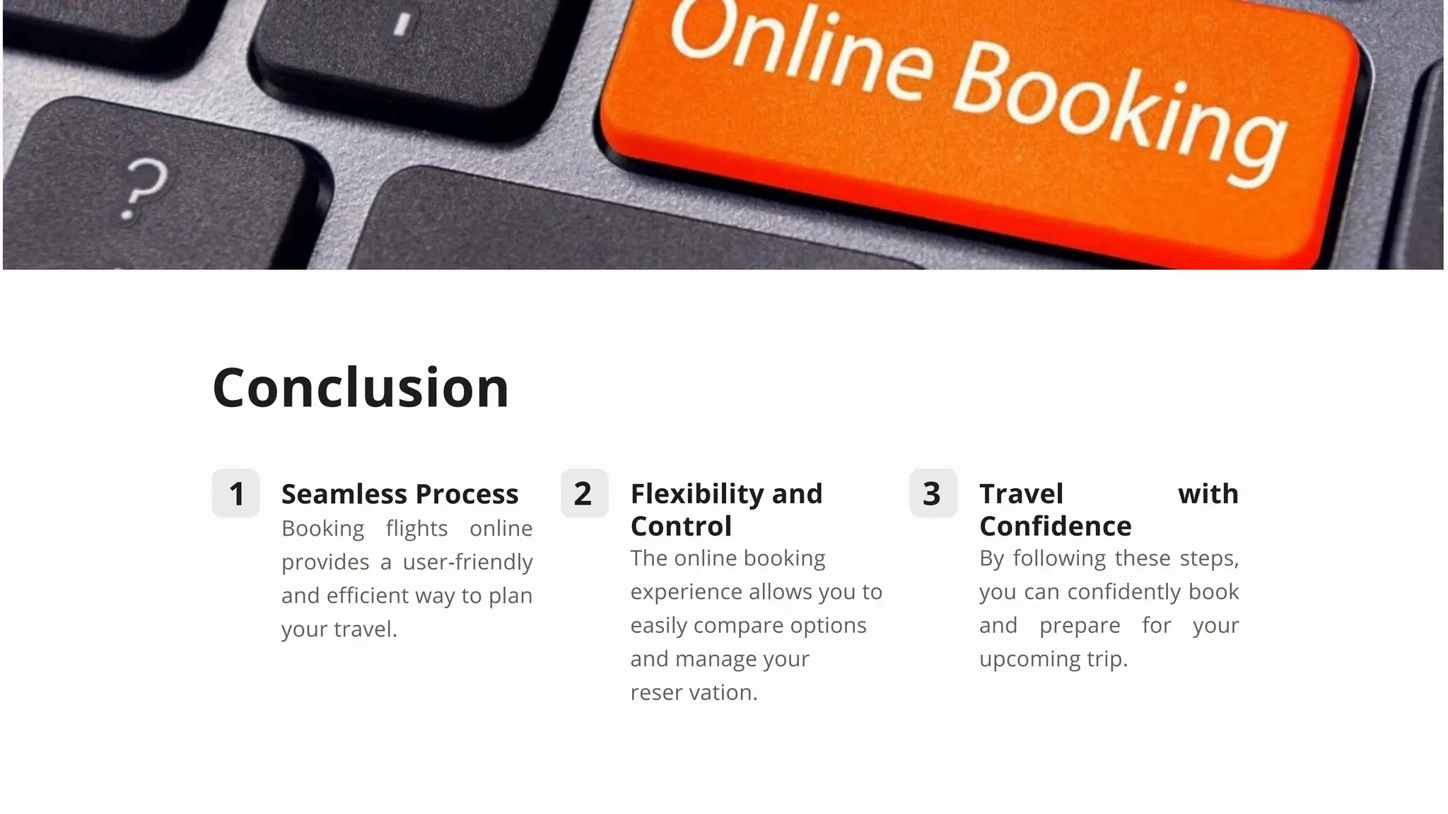 Conclusion
1 2 3
Seamless Process
Booking flights online
provides a user-friendly
and efficient way to plan
your travel.
Flexibility and
Control
The online booking
experience allows you to
easily compare options
and manage your
reser vation.
Travel with
Confidence
By following these steps,
you can confidently book
and prepare for your
upcoming trip.
 
