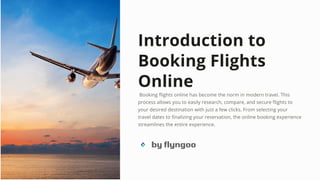 Introduction to
Booking Flights
Online
Booking flights online has become the norm in modern travel. This
process allows you to easily research, compare, and secure flights to
your desired destination with just a few clicks. From selecting your
travel dates to finalizing your reservation, the online booking experience
streamlines the entire experience.
by flyngoo
 