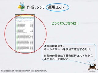 14
作成、メンテ、運用コスト
通常時は朝来て、
オールグリーンを横目で確認するだけ。
失敗時の調査は不具合解析コストだから
運用コストではない。
こうでなくっちゃね！
Realization of valuable system test automation.
 