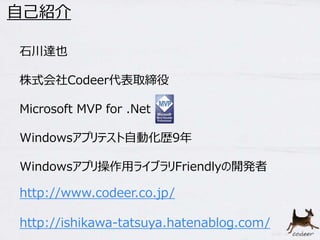 石川達也
株式会社Codeer代表取締役
Microsoft MVP for .Net
Windowsアプリテスト自動化歴9年
Windowsアプリ操作用ライブラリFriendlyの開発者
自己紹介
http://www.codeer.co.jp/
http://ishikawa-tatsuya.hatenablog.com/
 