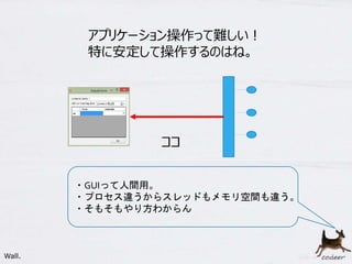 29
アプリケーション操作って難しい！
特に安定して操作するのはね。
ココ
・GUIって人間用。
・プロセス違うからスレッドもメモリ空間も違う。
・そもそもやり方わからん
Wall.
 