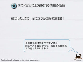 9
テスト実行により得られる情報の価値
成功したときに、役に立つか否かで決まる！
不具合発見はわかりやすいけど、
同じテスト毎日やって、毎日不具合発見
とかありえないよね？
Realization of valuable system test automation.
 