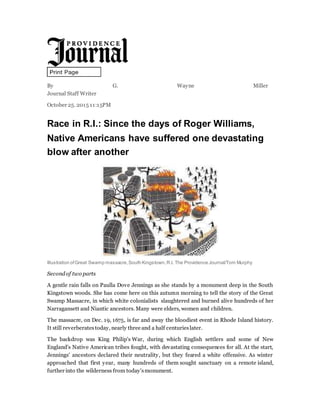 By G. Wayne Miller 
Journal Staff Writer
October 25. 2015 11:15PM
Race in R.I.: Since the days of Roger Williams,
Native Americans have suffered one devastating
blow after another
Illustration ofGreat Swamp massacre,South Kingstown,R.I. The Providence Journal/Tom Murphy
Secondof two parts
A gentle rain falls on Paulla Dove Jennings as she stands by a monument deep in the South
Kingstown woods. She has come here on this autumn morning to tell the story of the Great
Swamp Massacre, in which white colonialists slaughtered and burned alive hundreds of her
Narragansett and Niantic ancestors. Many were elders, women and children.
The massacre, on Dec. 19, 1675, is far and away the bloodiest event in Rhode Island history.
It still reverberatestoday, nearly three and a half centurieslater.
The backdrop was King Philip's War, during which English settlers and some of New
England's Native American tribes fought, with devastating consequences for all. At the start,
Jennings' ancestors declared their neutrality, but they feared a white offensive. As winter
approached that first year, many hundreds of them sought sanctuary on a remote island,
further into the wilderness from today'smonument.
 
