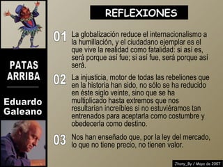 La globalización reduce el internacionalismo a la humillación, y el ciudadano ejemplar es el que vive la realidad como fatalidad: si así es, será porque así fue; si así fue, será porque así será. La injusticia, motor de todas las rebeliones que en la historia han sido, no sólo se ha reducido en éste siglo veinte, sino que se ha multiplicado hasta extremos que nos resultarían increíbles si no estuviéramos tan entrenados para aceptarla como costumbre y obedecerla como destino. REFLEXIONES  01 02 03 Nos han enseñado que, por la ley del mercado,  lo que no tiene precio, no tienen valor. 