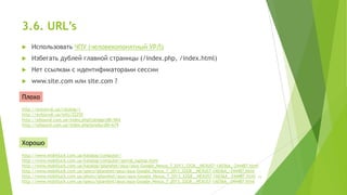 3.6. URL’s


Использовать ЧПУ (человекопонятный УРЛ)



Избегать дублей главной страницы (/index.php, /index.html)



Нет ссылкам с идентификаторами сессии



www.site.com или site.com ?

Плохо
http://avtozvuk.ua/catalog/1
http://avtozvuk.ua/info/22255
http://sdsound.com.ua/index.php?categoryID=564
http://sdsound.com.ua/index.php?productID=679

Хорошо
http://www.mobilluck.com.ua/katalog/computer/
http://www.mobilluck.com.ua/katalog/computer/portal_laptop.html
http://www.mobilluck.com.ua/katalog/iplanshet/asus/asus-Google_Nexus_7_2013_32GB__NEXUS7-1A036A_-244487.html
http://www.mobilluck.com.ua/specs/iplanshet/asus/asus-Google_Nexus_7_2013_32GB__NEXUS7-1A036A_-244487.html
http://www.mobilluck.com.ua/photo/iplanshet/asus/asus-Google_Nexus_7_2013_32GB__NEXUS7-1A036A_-244487.html 15
http://www.mobilluck.com.ua/specs/iplanshet/asus/asus-Google_Nexus_7_2013_32GB__NEXUS7-1A036A_-244487.html

 