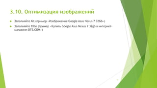 3.10. Оптимизация изображений


Заполняйте Alt (пример «Изображение Google Asus Nexus 7 32Gb»)



Заполняйте Title (пример «Купить Google Asus Nexus 7 32gb в интернетмагазине SITE.COM»)

19

 