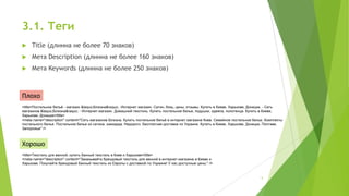3.1. Теги


Title (длинна не более 70 знаков)



Мета Description (длинна не более 160 знаков)



Мета Keywords (длинна не более 250 знаков)

Плохо
<title>Постельное бельё - магазин &laquo;Білизна&raquo;. Интернет магазин. Сатин, бязь, цены, отзывы. Купить в Киеве, Харькове, Донецке. - Сеть
магазинов &laquo;Білизна&raquo; - Интернет магазин. Домашний текстиль. Купить постельное белье, подушки, одеяла, полотенца. Купить в Киеве,
Харькове, Донецке</title>
<meta name="description" content="Сеть магазинов Білизна. Купить постельное бельё в интернет магазине Киев. Семейное постельное белье. Комплекты
постельного белья. Постельное белье из сатина, жаккарда. Недорого. Бесплатная доставка по Украине. Купить в Киеве, Харькове, Донецке, Полтаве,
Запорожье" />

Хорошо
<title>Текстиль для ванной, купить банный текстиль в Киев и Харькове</title>
<meta name="description" content="Заказывайте брендовый текстиль для ванной в интернет-магазине в Киеве и
Харькове. Покупайте брендовый банный текстиль из Европы с доставкой по Украине! У нас доступные цены." />

5

 