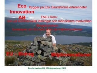 Eco Bygger på Erik Sandströms erfarenheter
 Innovation
    AB         FAO i Rom:
tron på kommersiella lösningar och människors medverkan
                   Skogsstyrelsen:
    kunskaper om EU-stöd & tro på miljöinnovationer




EU – Bidrag                         Miljöinnovationer

             Eco Innovation AB, Miljöbloggforum 2010
 